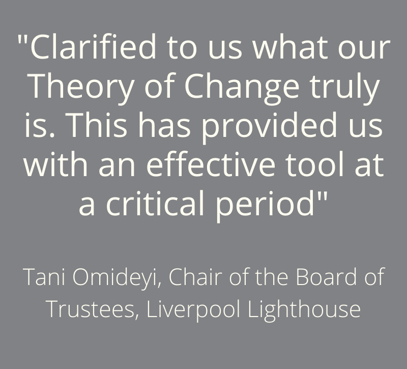 “Clarified to us what our Theory of Change truly is. This has provided us with an effective tool at a critical period” - Tani Omideyi, Chair of the Board of Trustees, Liverpool Lighthouse
