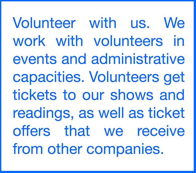  Volunteer with us. We work with volunteers in events and administrative capacities. Volunteers get tickets to our shows and readings, as well as ticket offers that we receive from other companies. Click here to learn more. 