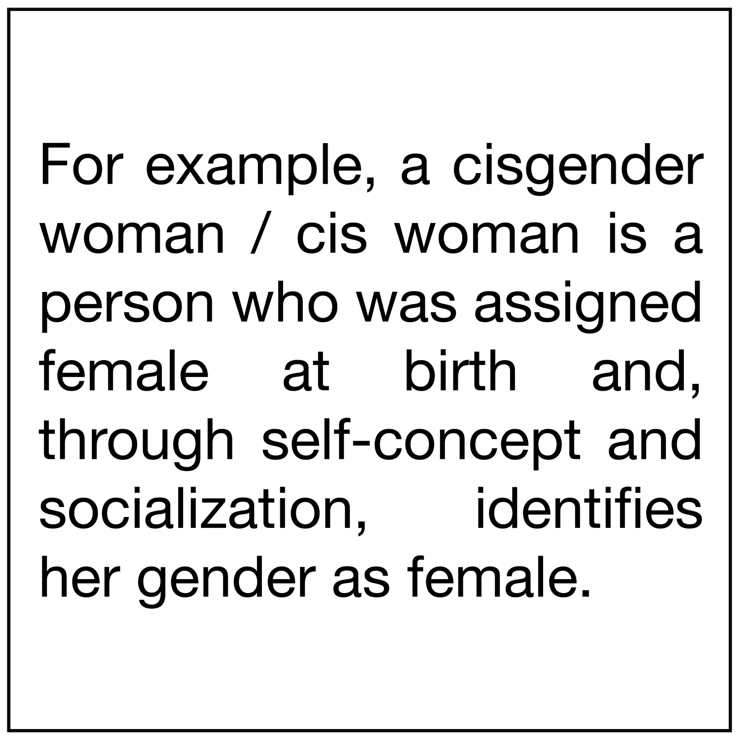  For example, a cisgender woman / cis woman is a person who was assigned female at birth and, through self-concept and socialization, identifies her gender as female. 