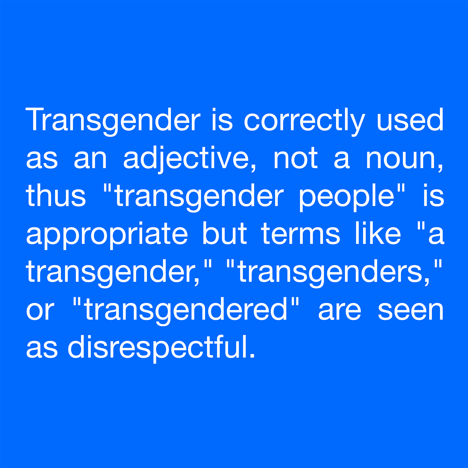  Transgender is correctly used as an adjective, not a noun, thus "transgender people" is appropriate but terms like "a transgender," "transgenders," or "transgendered" are seen as disrespectful. 