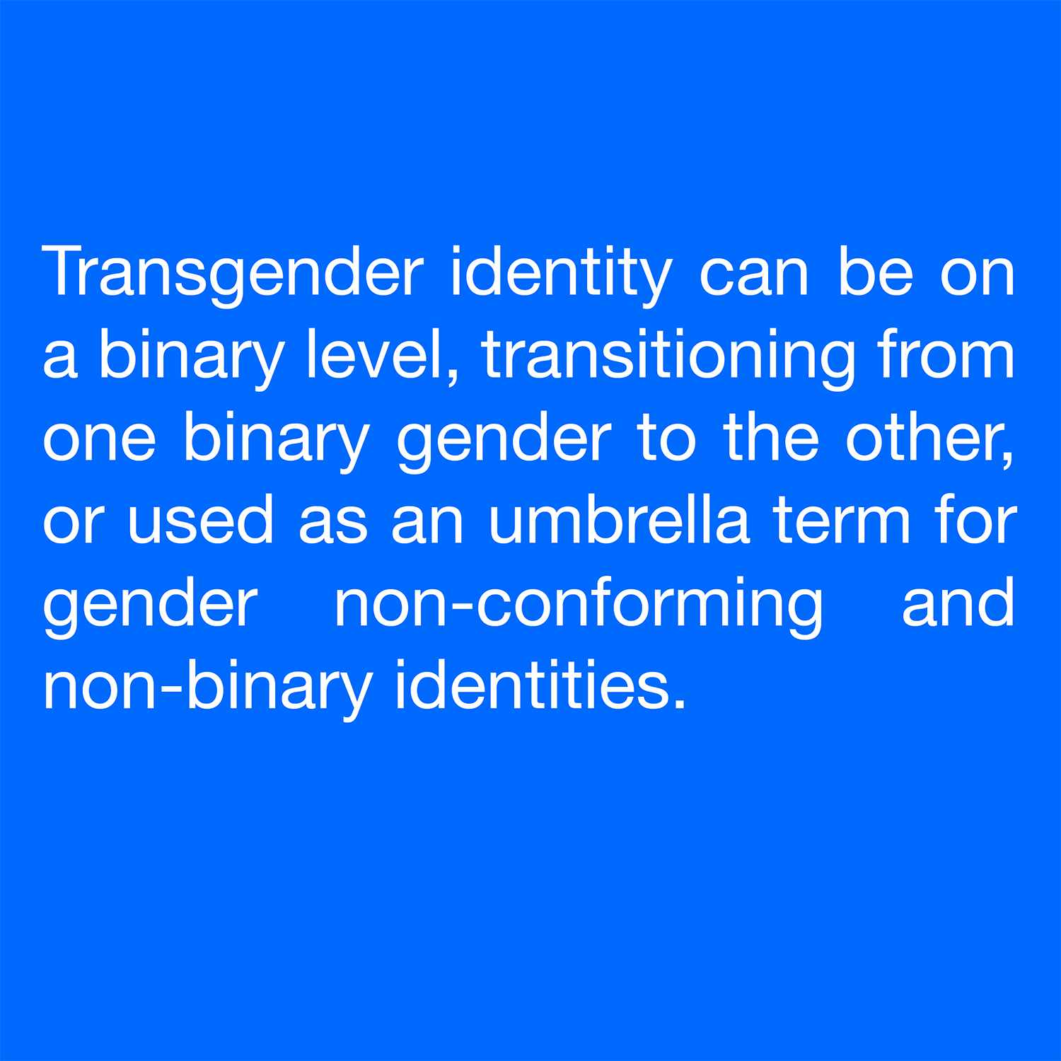  Transgender identity can be on a binary level, transitioning from one binary gender to the other, or used as an umbrella term for gender non-conforming and non-binary identities. 