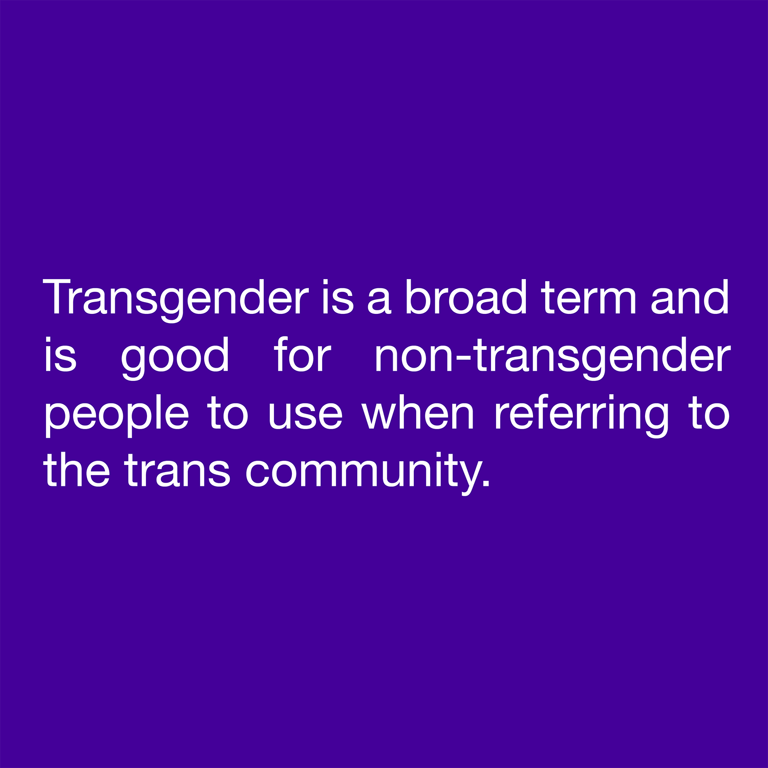  Transgender is a broad term and is good for non-transgender people to use when referring to the trans community. 