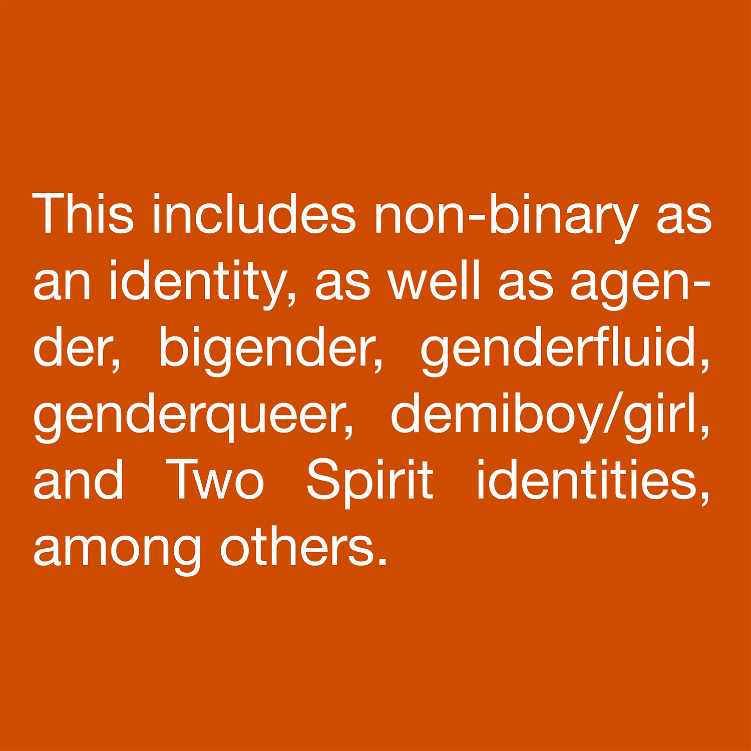  This includes non-binary as an identity, as well as agender, bigender, genderfluid, genderqueer, demiboy/girl, and Two Spirit identities, among others. 