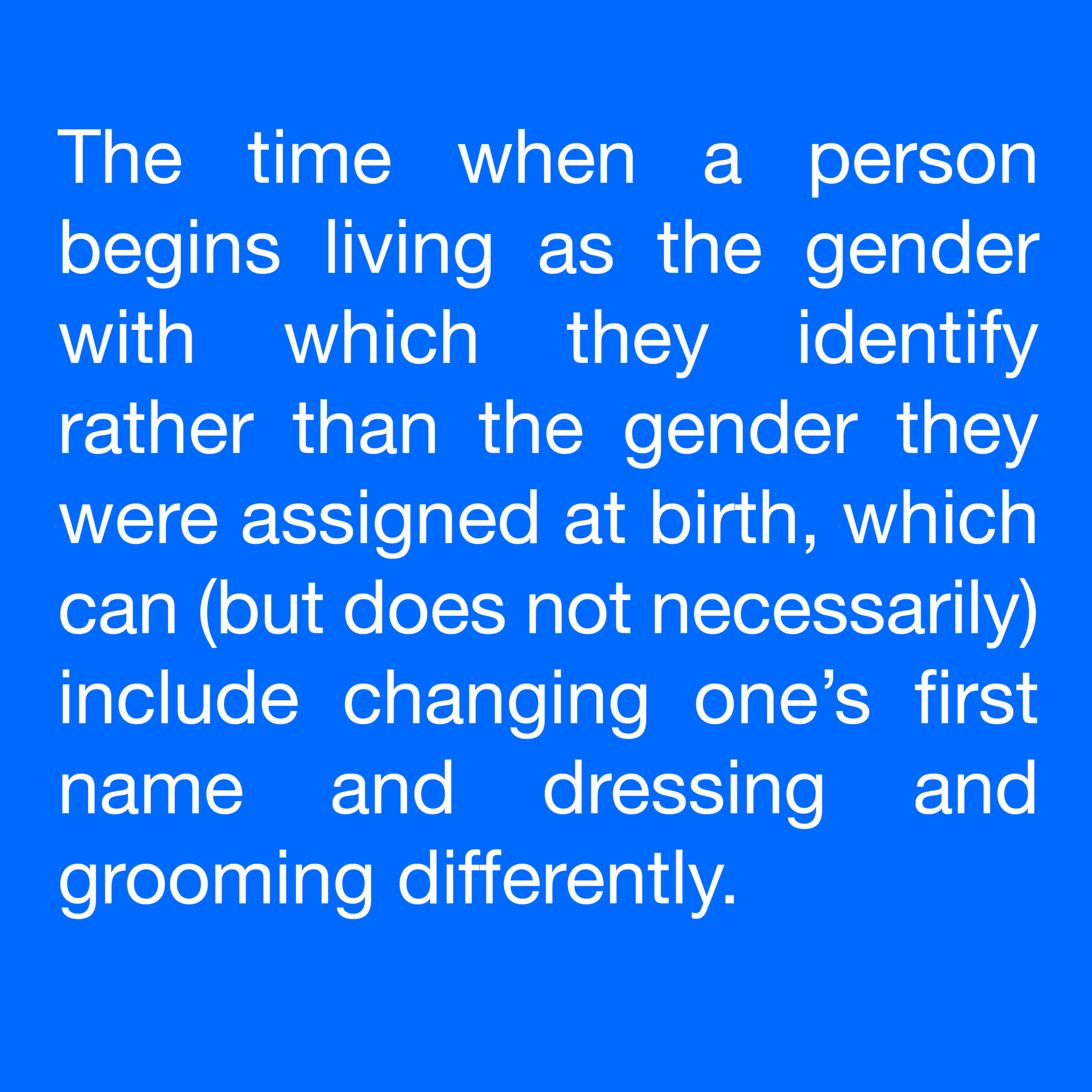  The time when a person begins living as the gender with which they identify rather than the gender they were assigned at birth, which can (but does not necessarily) include changing one’s first name and dressing and grooming differently. 