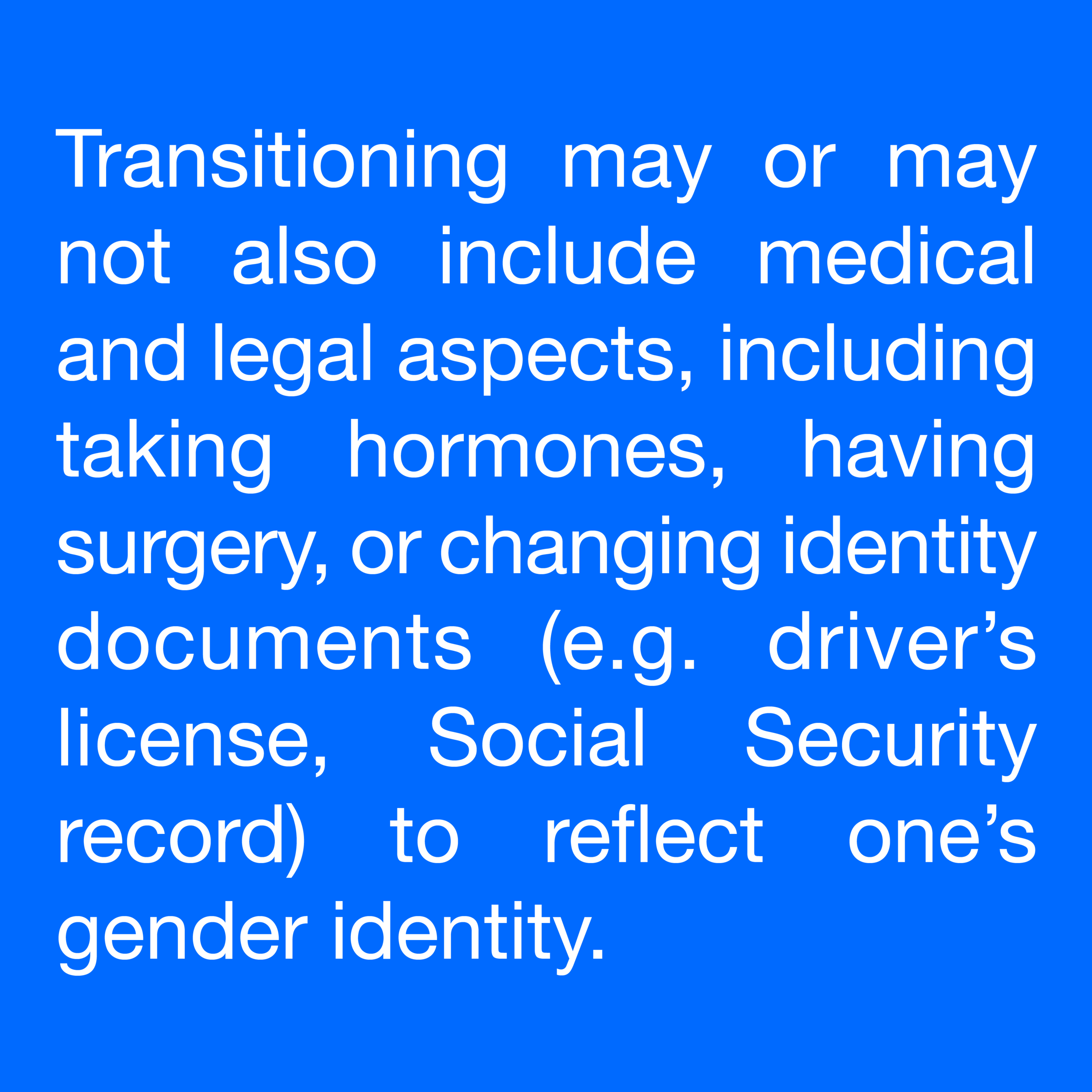  Transitioning may or may not also include medical and legal aspects, including taking hormones, having surgery, or changing identity documents (e.g. driver’s license, Social Security record) to reflect one’s gender identity. 