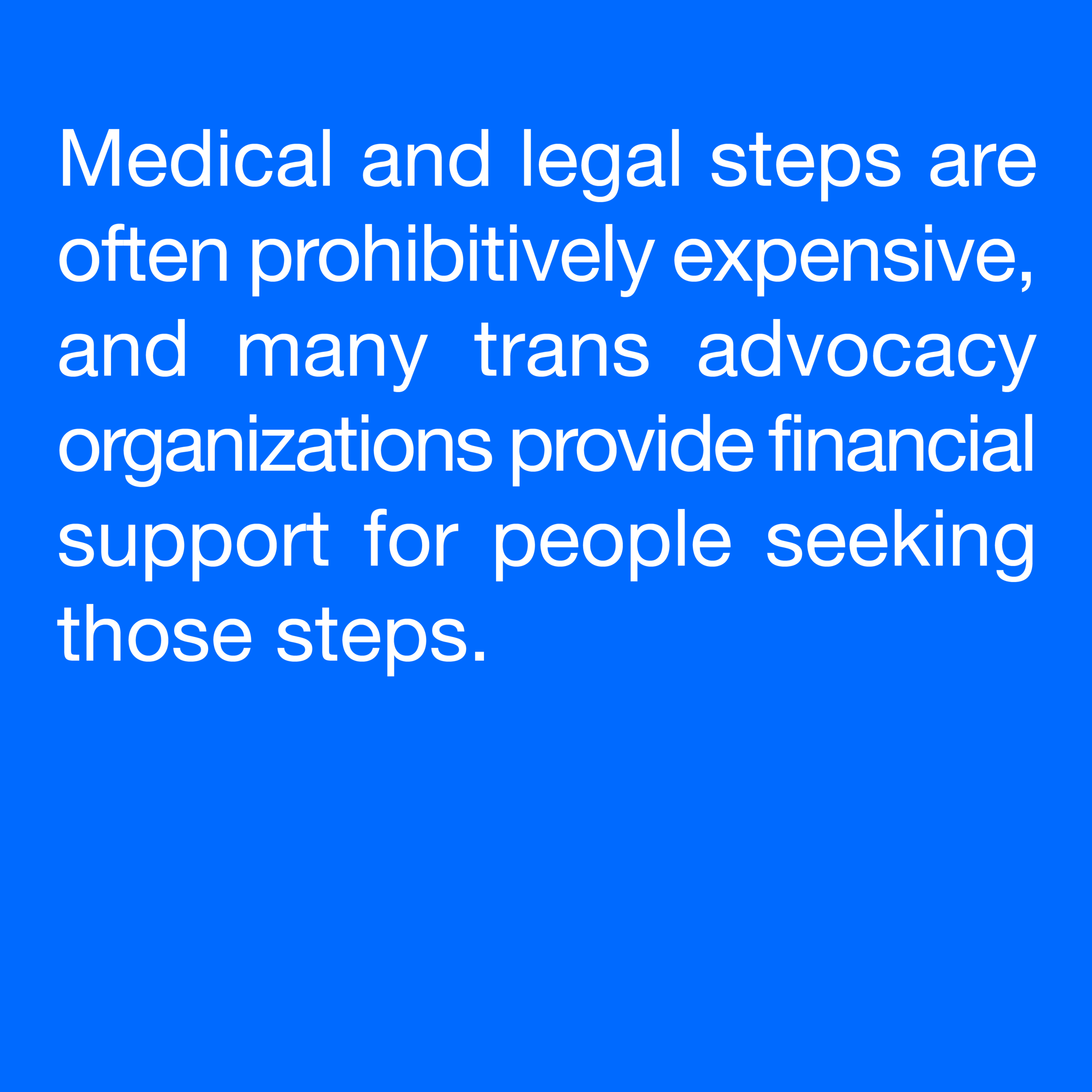  Medical and legal steps are often prohibitively expensive, and many trans advocacy organizations provide financial support for people seeking those steps. 