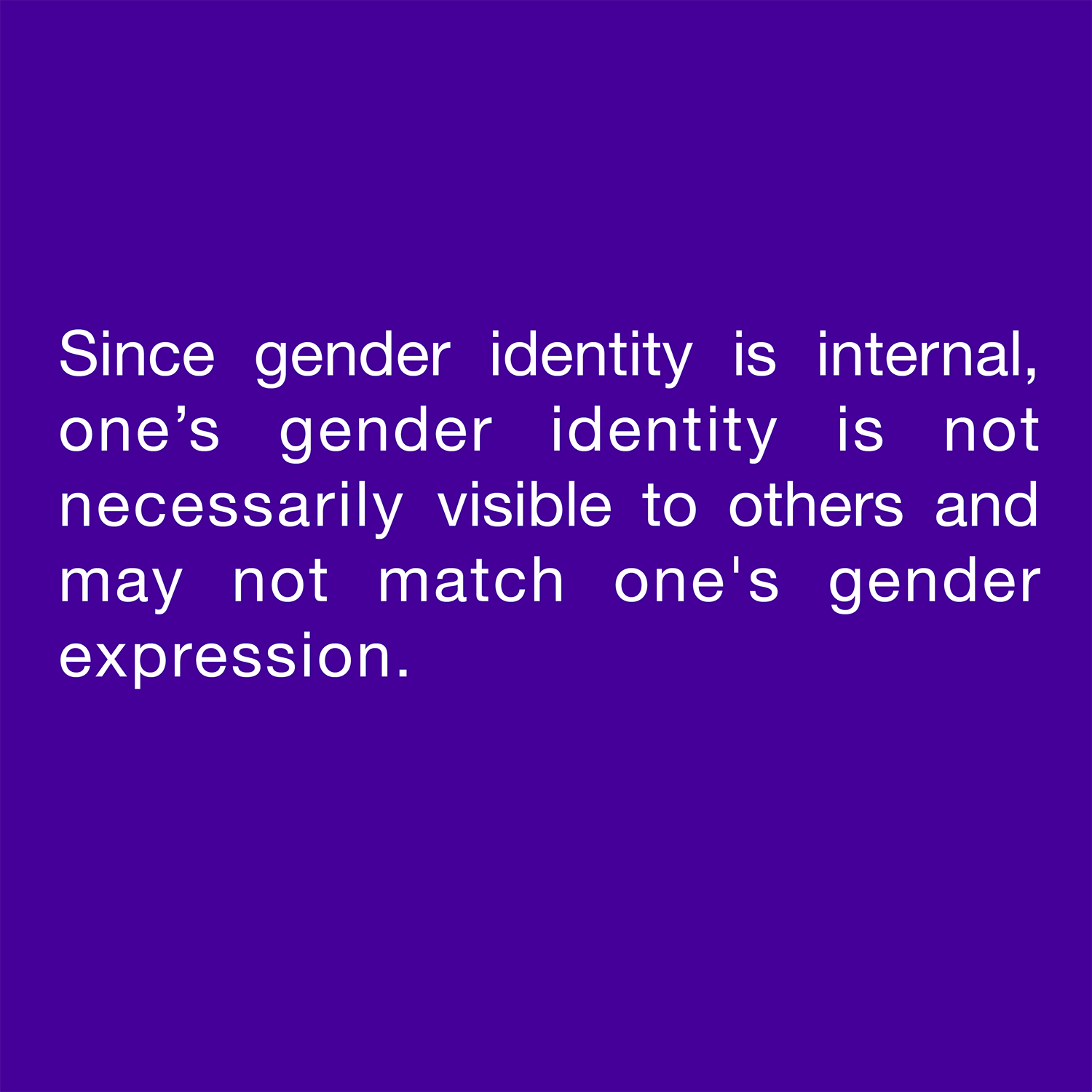  Since gender identity is internal, one’s gender identity is not necessarily visible to others and may not match one's gender expression. 