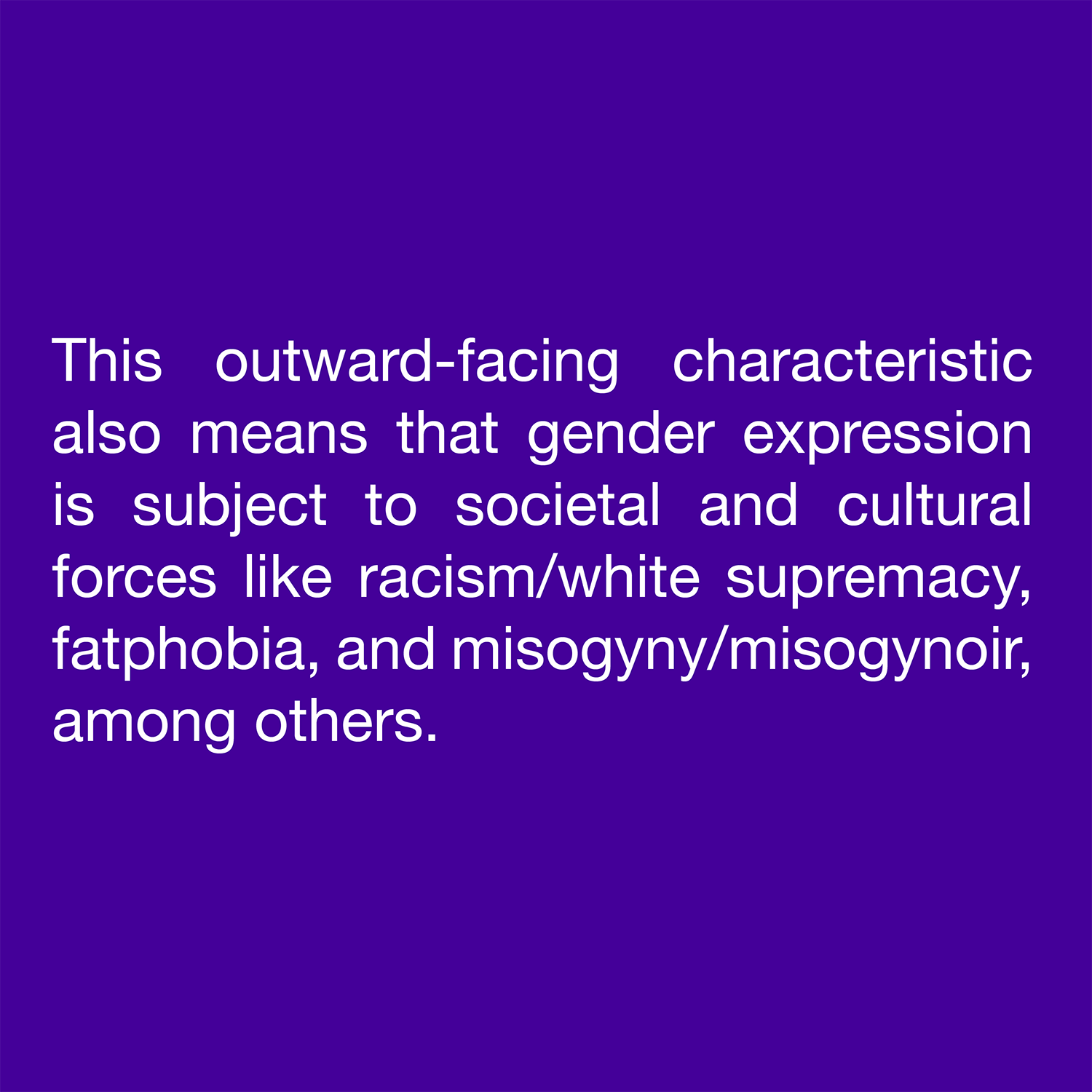  This outward-facing characteristic also means that gender expression is subject to societal and cultural forces like racism/white supremacy, fatphobia, and misogyny/misogynoir, among others. 