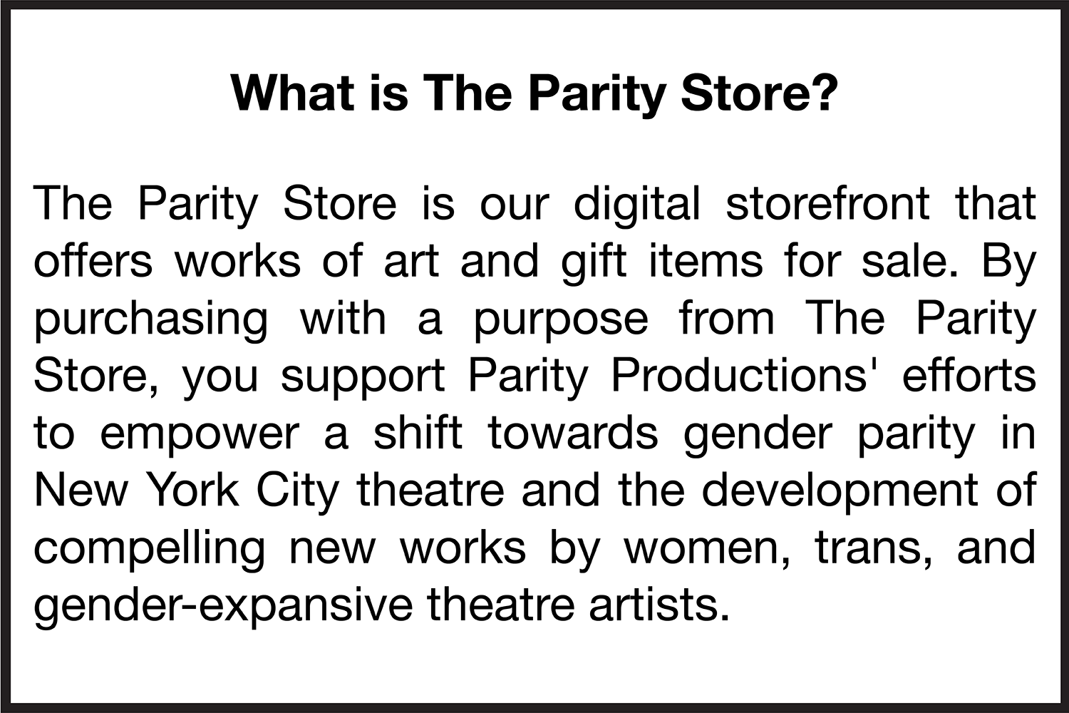   What is The Parity Store?   The Parity Store is our digital storefront that offers works of art and gift items for sale. By purchasing with a purpose from The Parity Store, you support Parity Productions' efforts to empower a shift towards gender p