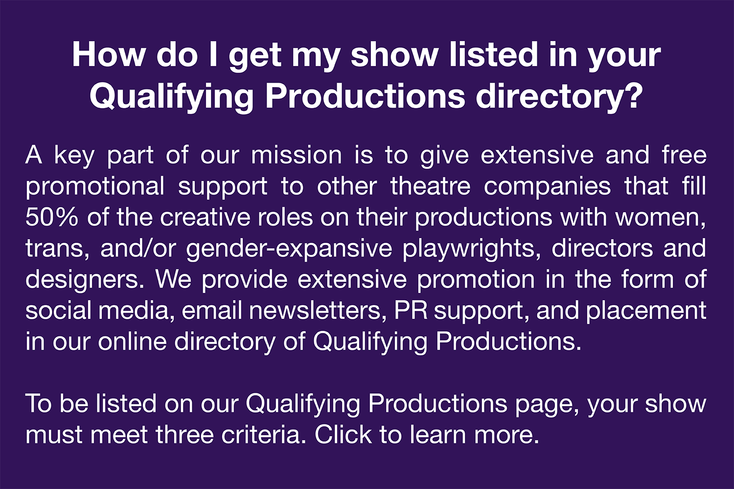   How do I get my show listed in your Qualifying Productions directory?   A key part of our mission is to give extensive and free promotional support to other theatre companies that fill 50% of the creative roles on their productions with women, tran