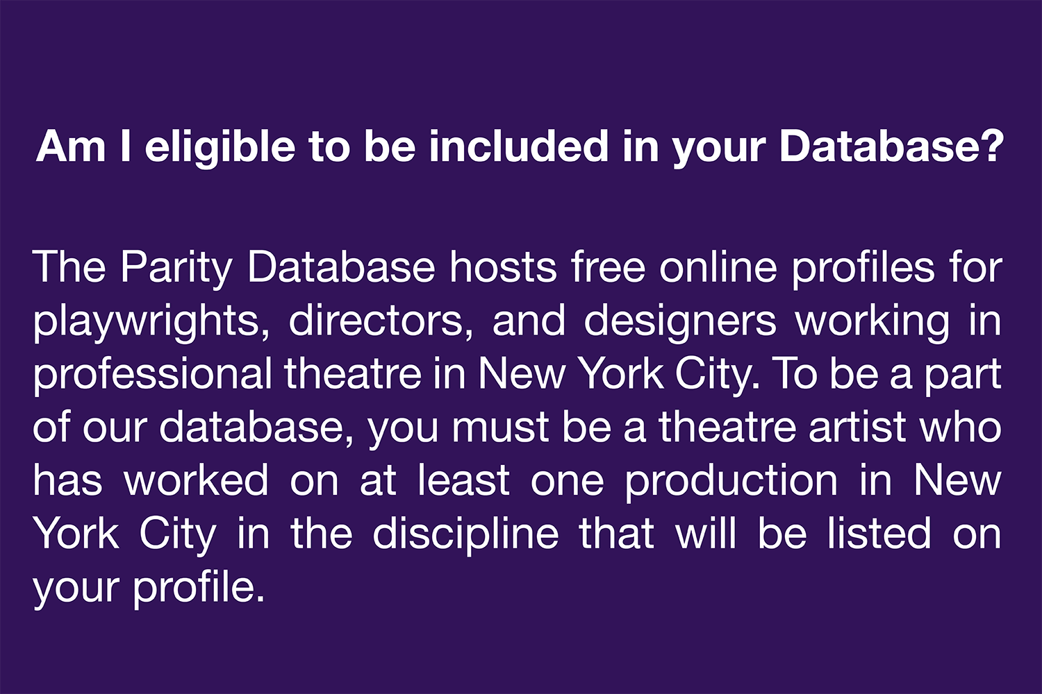  Am I eligible to be included in your Database? The Parity Database hosts free online profiles for playwrights, directors, and designers working in professional theatre in New York City. To be a part of our database, you must be a theatre artist who 