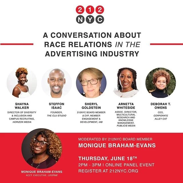 Join us for a candid conversation on race relations in the advertising industry. 212NYC's mission is to create a safe space to discuss how to build a better industry including: • Strategies to break the silence and speak truth to power on cultural issues in your organization. • How to genuinely foster a sense of inclusion in your workplace. • Discussion on how the advertising community can bring about meaningful, purposeful, and lasting change. • How can the advertising industry address the lack of diversity in leadership roles?

Date: Thursday, June 18th
Time: 2 PM - 3 PM
Location: Online
Register today at 212nyc.org

Moderated by:
• Monique Braham-Evans, 212NYC Board Member & Acct Executive, @instaloopme 
Panelists:
• Shayna Walker, Director of Diversity & Inclusion and Campus Recruiting, @horizonmediainc • Sheryl Goldstein, 212NYC Board Member & EVP, Member Engagement & Development, @iab_com • Arnetta Whiteside, Assoc. Director, Multicultural Research and Knowledge Management, @publicismedia • Steffon Isaac, Founder, @theclustudio • Deborah T. Owens, Chief Executive Officer, @corporatealleycat