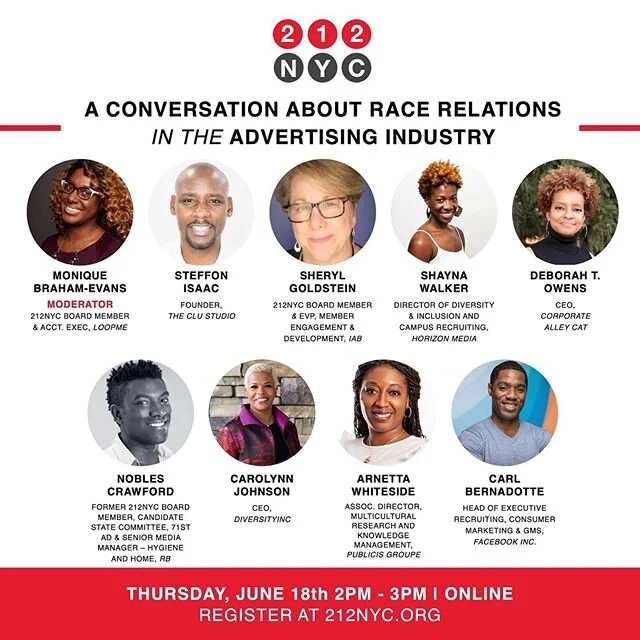 We're excited to announce new additions to our panel of experts and thought leaders.

Join us for a candid conversation on race relations in the advertising industry. 212NYC's mission is to create a safe space to discuss how to build a better industry including:
• Strategies to break the silence and speak truth to power on cultural issues in your organization. • How to genuinely foster a sense of inclusion in your workplace. • Discussion on how the advertising community can bring about meaningful, purposeful, and lasting change. • How can the advertising industry address the lack of diversity in leadership roles?

Date: Thursday, June 18th
Time: 2 PM - 3 PM
Location: Online
Register today at 212nyc.org

Moderator:
- Monique Braham-Evans, 212NYC Board Member & Acct Executive, @instaloopme 
Panelists:
- Shayna Walker, Director of Diversity & Inclusion and Campus Recruiting, @horizonmediainc - Sheryl Goldstein, 212NYC Board Member & EVP, Member Engagement & Development, @iab_com - Arnetta Whiteside, Assoc. Director, Multicultural Research and Knowledge Management, @publicisgroupe - Steffon Isaac, Founder, @theclustudio - Deborah T. Owens, Chief Executive Officer, @corporatealleycat - Carolynn Johnson, CEO, @diversityinc - Nobles Crawford, Former 212NYC Board Member, Candidate State Committee, 71st AD & Senior Media Manager, Hygiene and Home, @discoverrb_us - Carl Bernadotte, Head of Executive Recruiting, Consumer Marketing & GMS,  @facebookny