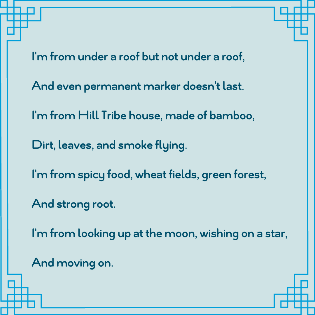 “Where I’m From” By Ktru Moo I am from where the rice is grown, The weather is fresh, under the feet. I'm from under a leaf, blanket and covers, Smiling face and fire burnt the candle. I'm from where birds flew away  (2).png