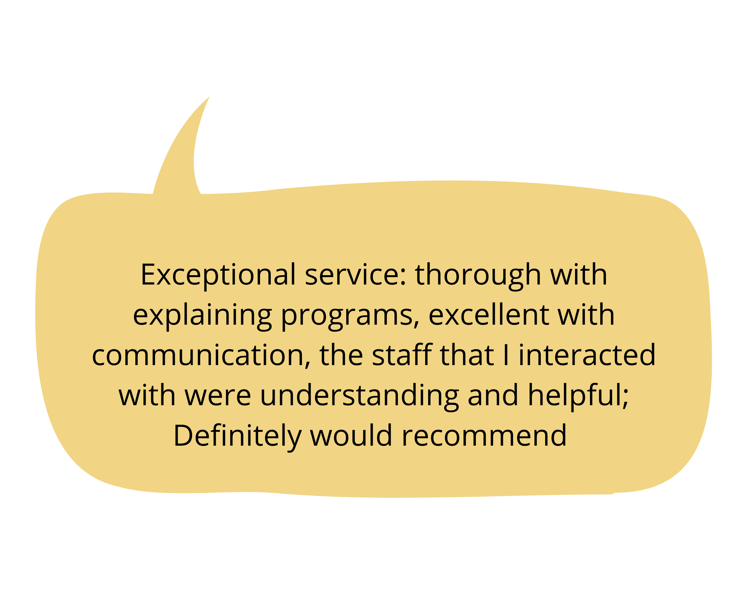    Exceptional service: thorough with explaining programs, excellent with communication, the staff that I interacted with were understanding and helpful; Definitely would recommend   