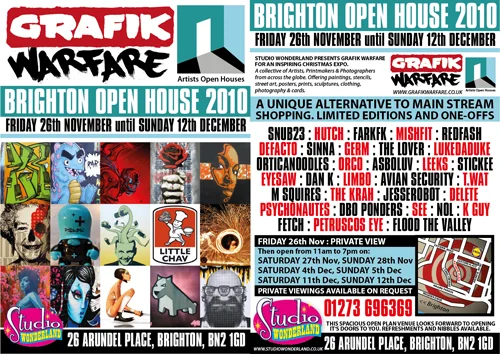STUDIO WONDERLAND PRESENTS GRAFIK WARFARE FOR AN INSPIRING CHRISTMAS EXPO. A collective of Artists, Printmakers & Photographers from across the globe. Offering paintings, stencils, street art, posters, prints, sculptures, clothing, photography & cards. A UNIQUE ALTERNATIVE TO MAIN STREAM,SHOPPING. LIMITED EDITIONS AND ONE-OFFS FRIDAY 26th NOVEMBER until SUNDAY 12th DECEMBER FRIDAY 26th Nov : PRIVATE VIEW Then open from 11am to 7pm on: SATURDAY 27th Nov, SUNDAY 28th Nov SATURDAY 4th Dec, SUNDAY 5th Dec SATURDAY 11th Dec, SUNDAY 12th Dec PRIVATE VIEWINGS AVAILABLE ON REQUEST SNUB23 : HUTCH : FARKFK : MISHFIT : REDFASH : DEFACTO : SINNA : GERM : THE LOVER : LUKEDADUKE ORTICANOODLES : ORCO : ASBOLUV : LEEKS : STICKEE: EYESAW : DAN K : LIMBO : AVIAN SECURITY : T.WAT : M SQUIRES : THE KRAH : JESSEROBOT : DELETE : PSYCHONAUTES : DBO PONDERS : SEE : NOL : K GUY : FETCH : PETRUSCOS EYE : FLOOD THE VALLEY 26 ARUNDEL PLACE, BRIGHTON, BN2 1GD WWW.GRAFIKWARFARE.CO.UK WWW.STUDIOWONDERLAND.CO.UK
