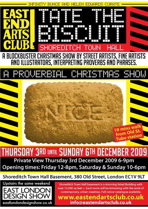 SHOREDITCH TOWN HALL Infinity Bunce and Helen Edwards curate… ‘TATE THE BISCUIT’ A blockbuster Christmas Show by fine artists, graphic designers, street artists and illustrators interpreting proverbs and phrases. Full colour catalogue available from 3rd December. Private View Thursday 3rd December 2009 6-9pm 3rd -6th December 2009 Friday 12-8pm Saturday & Sunday 10-6pm VENUE Shoreditch Town Hall Basement 380 Old Street, EC1V 9LT Info here Featuring a room by: SNUB, DANK, EYESAW, PILOT and M.SQUIRES