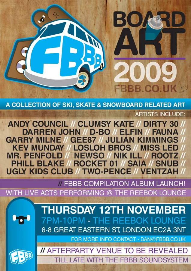 “ FBBB bring you an exhibit showcasing work from some of the best up and coming UK & International artists. A choice selection of artists were asked to apply their art to either a snowboard or a skate deck. Coming to you from the Reebok Lounge (6-8 Great Eastern St, London EC2A 3NT) Followed by an after party at a secret location!”