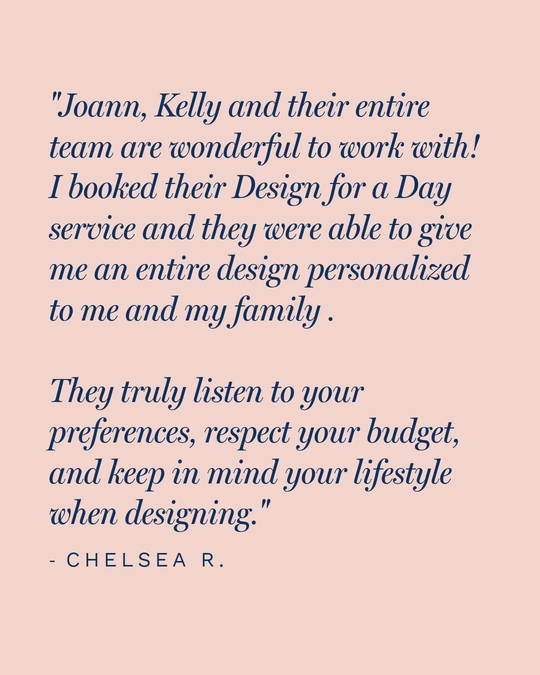 "Joann, Kelly and their entire team are wonderful to work with!  I booked their design for a day service and they were able to give me an entire design personalized to me and my family for my great room and kitchen area.  They truly listen to yo