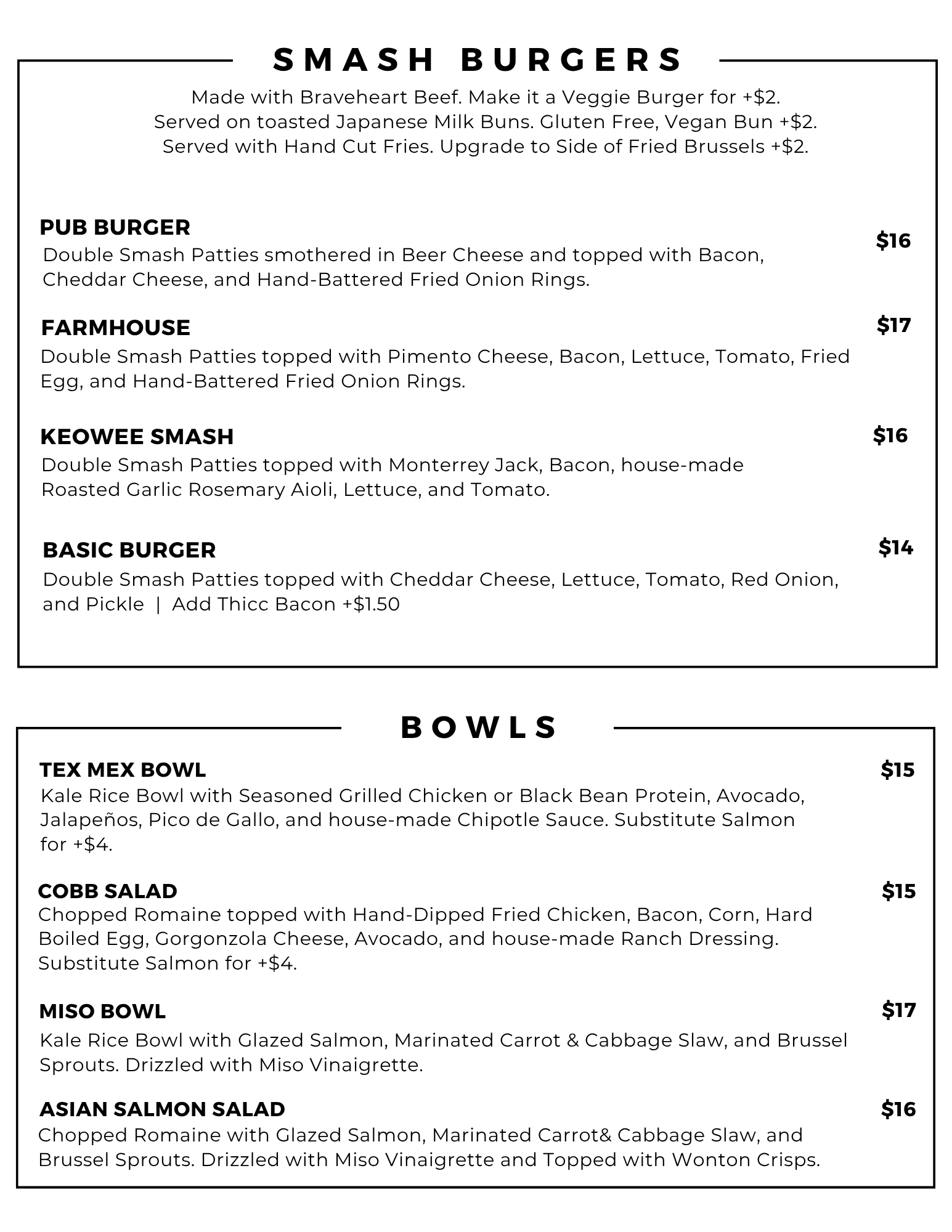 Smashburgers: Pub Burger $16, Farmhouse Burger $17, Keowee Smash $16, Basic Burger $14. Burgers are Served with Fries. Bowls: Tex Mex Bowl $15, Cobb Salad $15, Miso Bowl $17, Asian Salmon Salad $16.