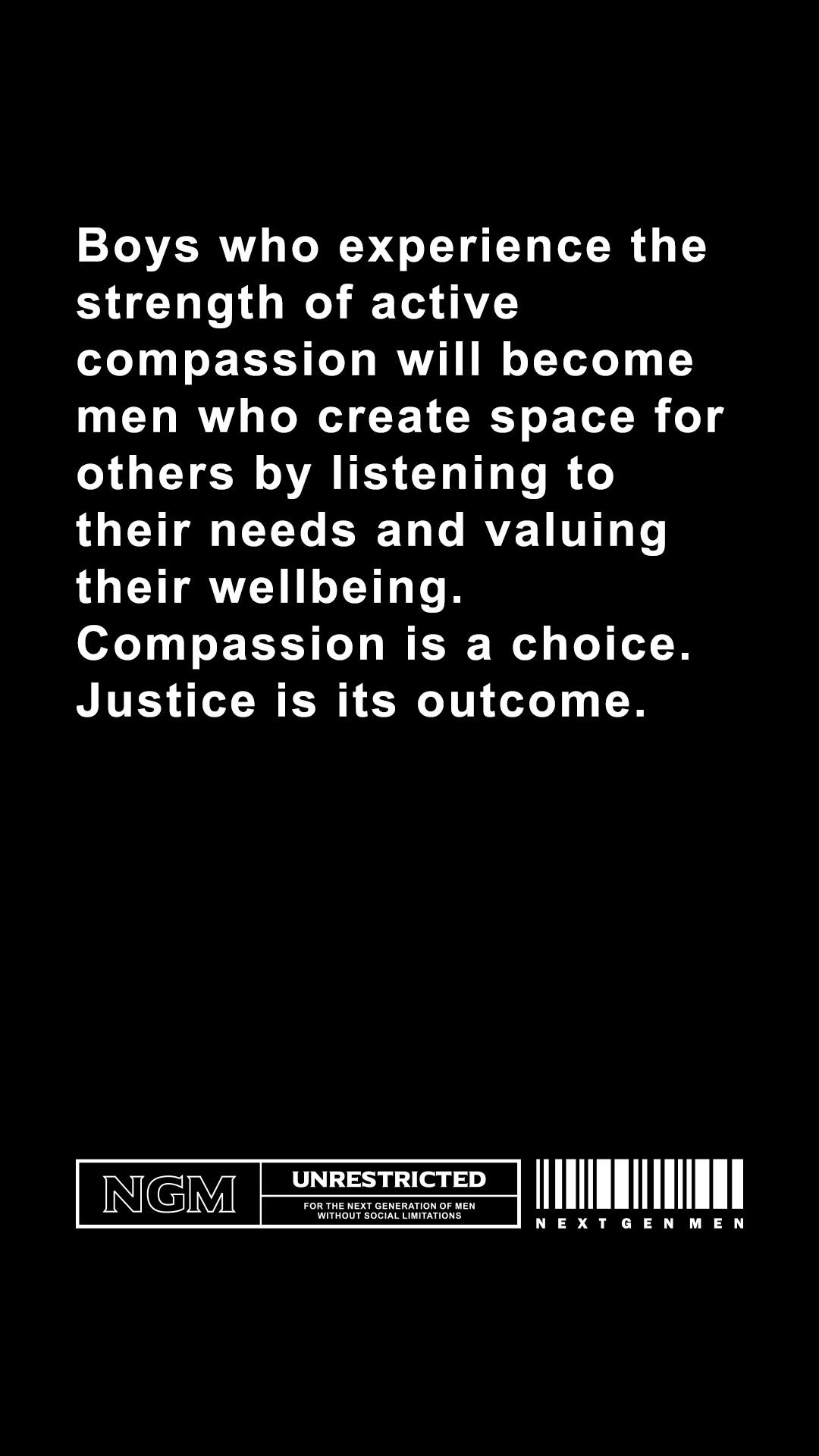  Boys who experience the strength of active compassion will become men who create space for others by listening to their needs and valuing their wellbeing. Compassion is a choice. Justice is its outcome. 