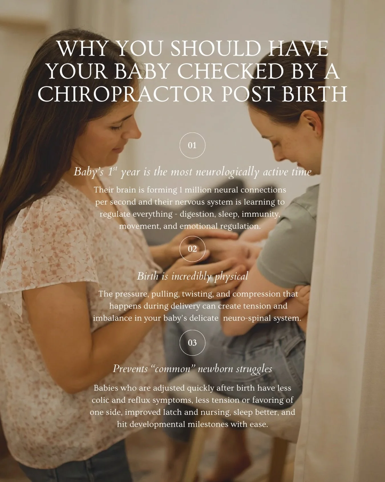 &ldquo;When should I get my baby checked?&rdquo;

As soon as possible. 

Your baby&rsquo;s first year is the most neurologically active time of their entire life. Their brain is forming 1 million neural connections per second. Their nervous system is