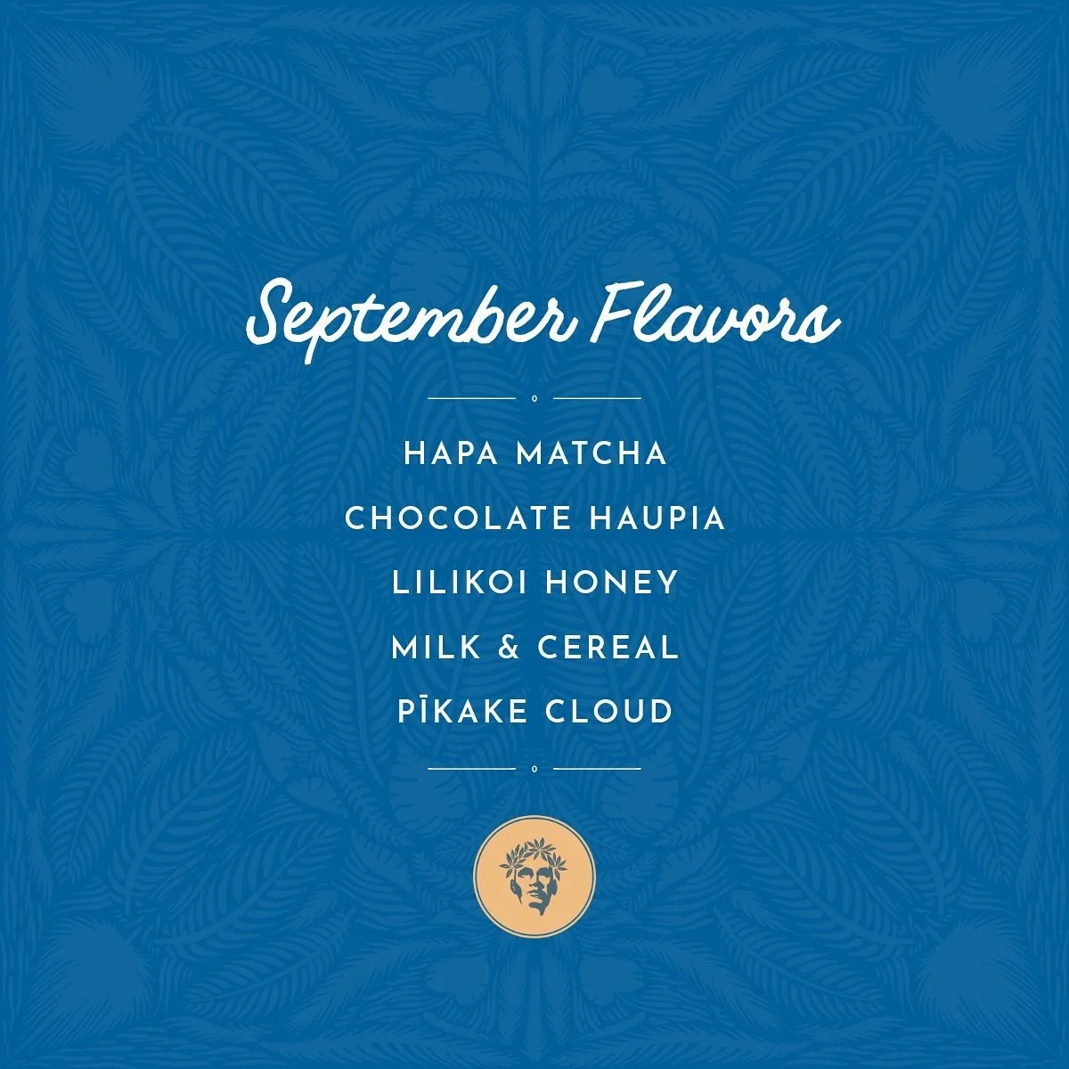 HAPA MATCHA
kagoshima matcha & hojicha ice cream
CHOCOLATE HAUPIA (v)
mānoa chocolate & haupia coconut sorbet
LILIKOI HONEY
mānoa honey ice cream w/ lilikoi jam
MILK & CEREAL
frosted flakes ice cream w/ cereal marshmallows
PIKAKE CLO