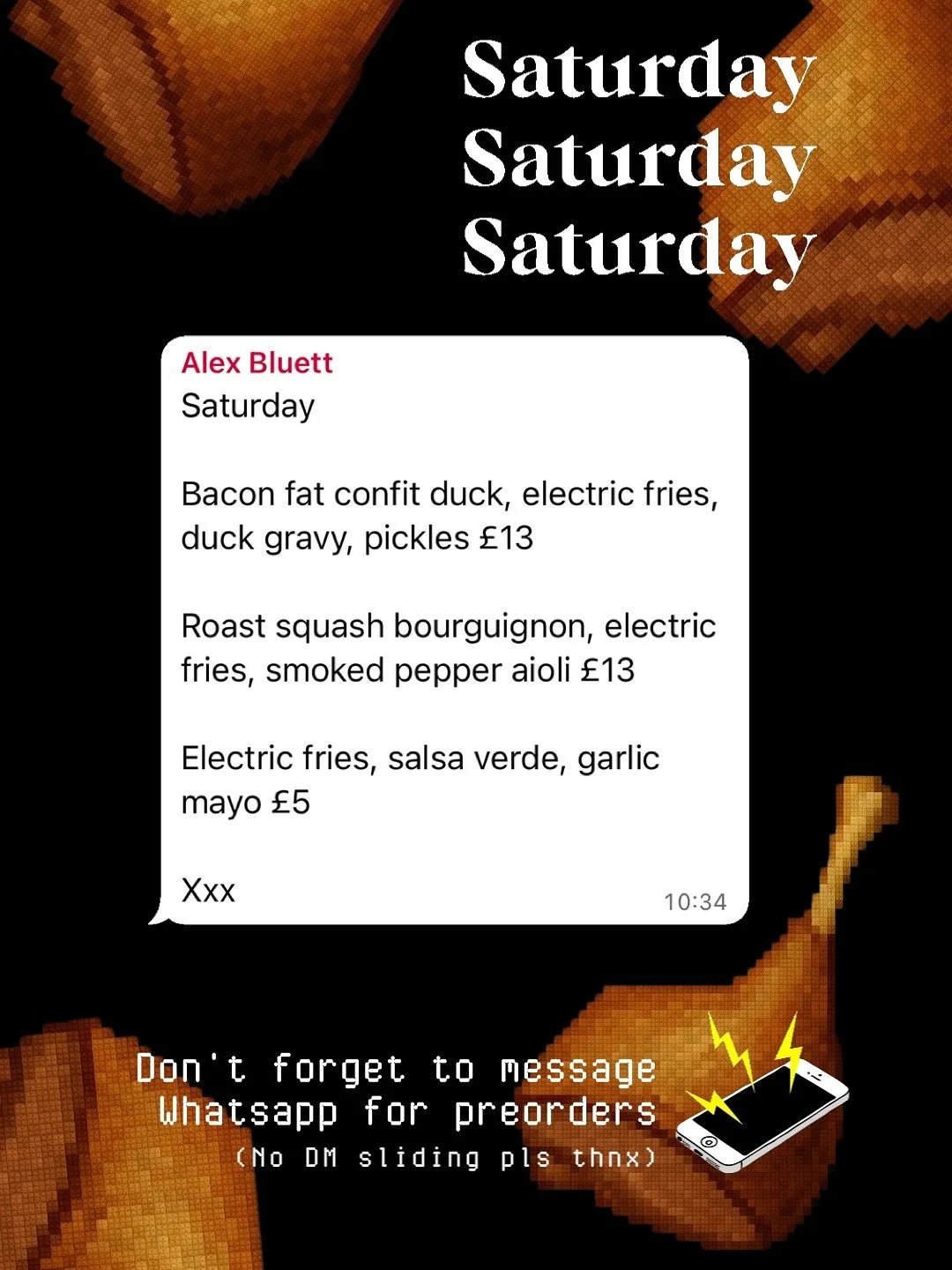 1️⃣ SATURDAY LUNCH SPECIAL : CONFIT DUCK 

Bacon fat confit duck, electric fries, duck gravy, pickles &pound;13

Roast squash bourguignon, electric fries, smoked pepper aioli &pound;13

Electric fries, salsa verde, garlic mayo &pound;5

It&rsquo;s go