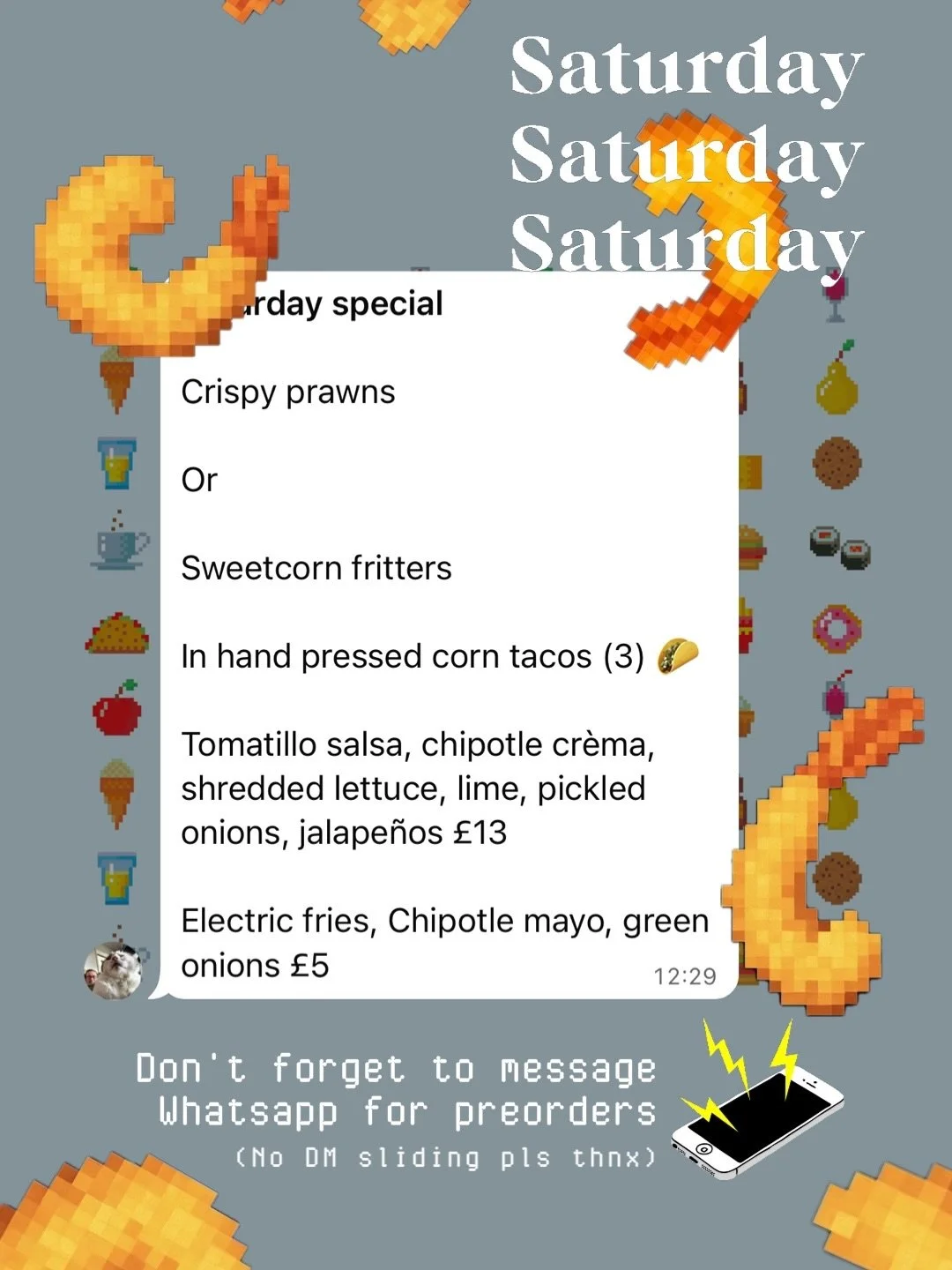 1️⃣ SATURDAY LUNCH SPECIAL : 17th : 🍤🌮❗️
Crispy prawns

Or 

Sweetcorn fritters

In hand pressed corn tacos (3) 🌮 

Tomatillo salsa, chipotle cr&egrave;ma, shredded lettuce, lime, pickled onions, jalape&ntilde;os &pound;13

Electric fries, Chipotl