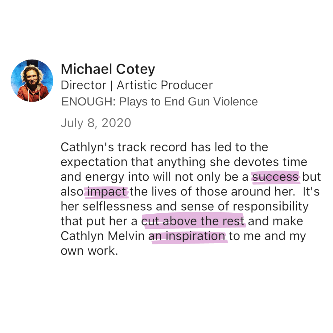 Michael Cotey, Enough: Plays to End Gun Violence "Cathlyn's track record has led to the expectation that anything she devotes time and energy into will not only be a success, but also impact the lives of those around her. It's her selflessness and...