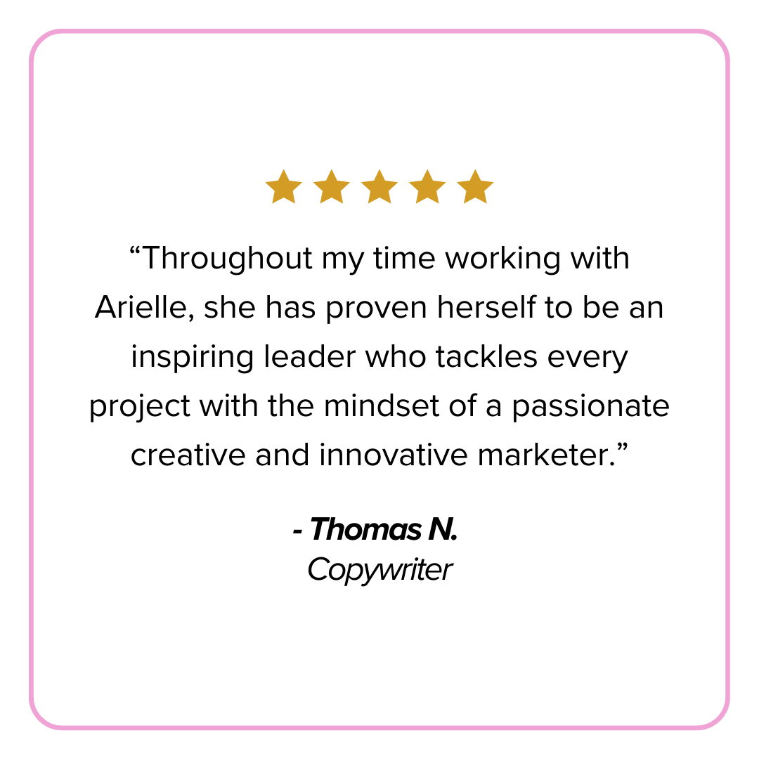  “Throughout my time working with Arielle, she has proven herself to be an inspiring leader who tackles every project with the mindset of a passionate creative and innovative marketer.” 