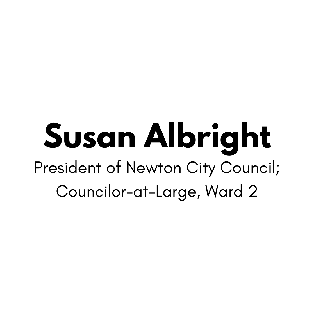 Susan Albright , President of Newton City Council, Councilor-at-Large, Ward 2.  Albright, who has previously served as the chair of the school committee, said “I trust that Jake will lead from the front on climate change and transportation, the related crises facing our planet and our state.”