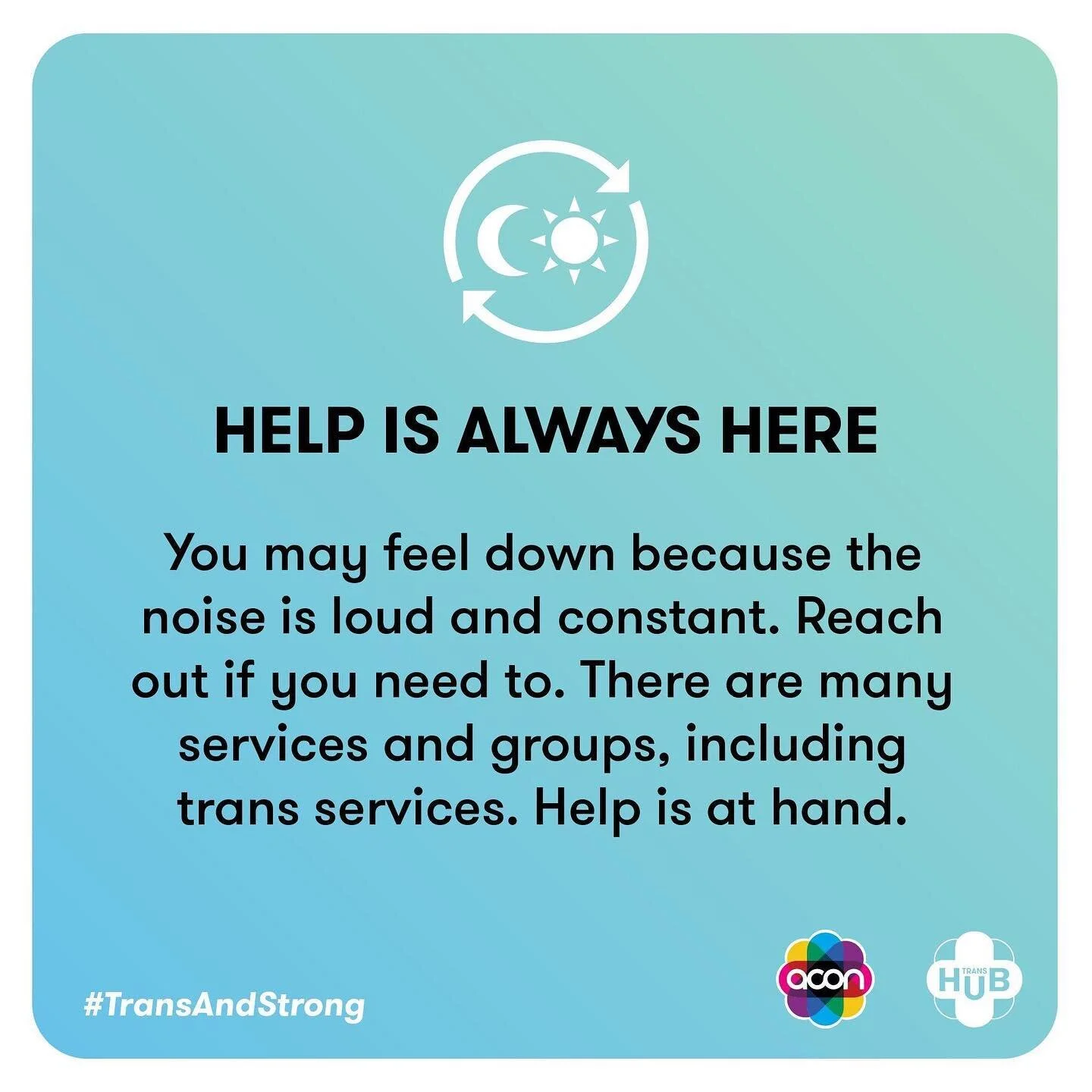 It&rsquo;s a tough time at the moment, but we are a strong and incredible community. Remember, who you are is not up for debate. Your gender is valid and beautiful. You are loved. If you need some support, visit the crisis page of TransHub (the TransHub URL with a slash and then the word crisis after) for links to services. 

When TransHub says trans, we mean anyone (binary and/or non-binary) whose gender is different to what was presumed for them at birth. If you think you are trans, or want to be trans, you can be! 

Image Description: 
Slide 1. 
A blue/green background with an icon of the sun and moon surrounded by an arrow at the top and ACON and TransHub logos at the bottom. Text reads: Help is always here. You may feel down because the noise is loud and constant. Reach out if you need to. There are many services and groups, including trans services. Help is at hand. The #TransAndStrong hashtag is on the bottom. 
Slide 2. 
A red background with an icon of a pause button at the top