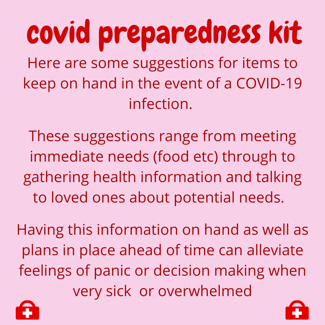  Here are some suggestions for items to keep on hand in the event of a COVID-19 Infection.  These suggestions range from meeting immediate needs(food etc)through to gathering health information and talking to loved ones about potential needs.  Having