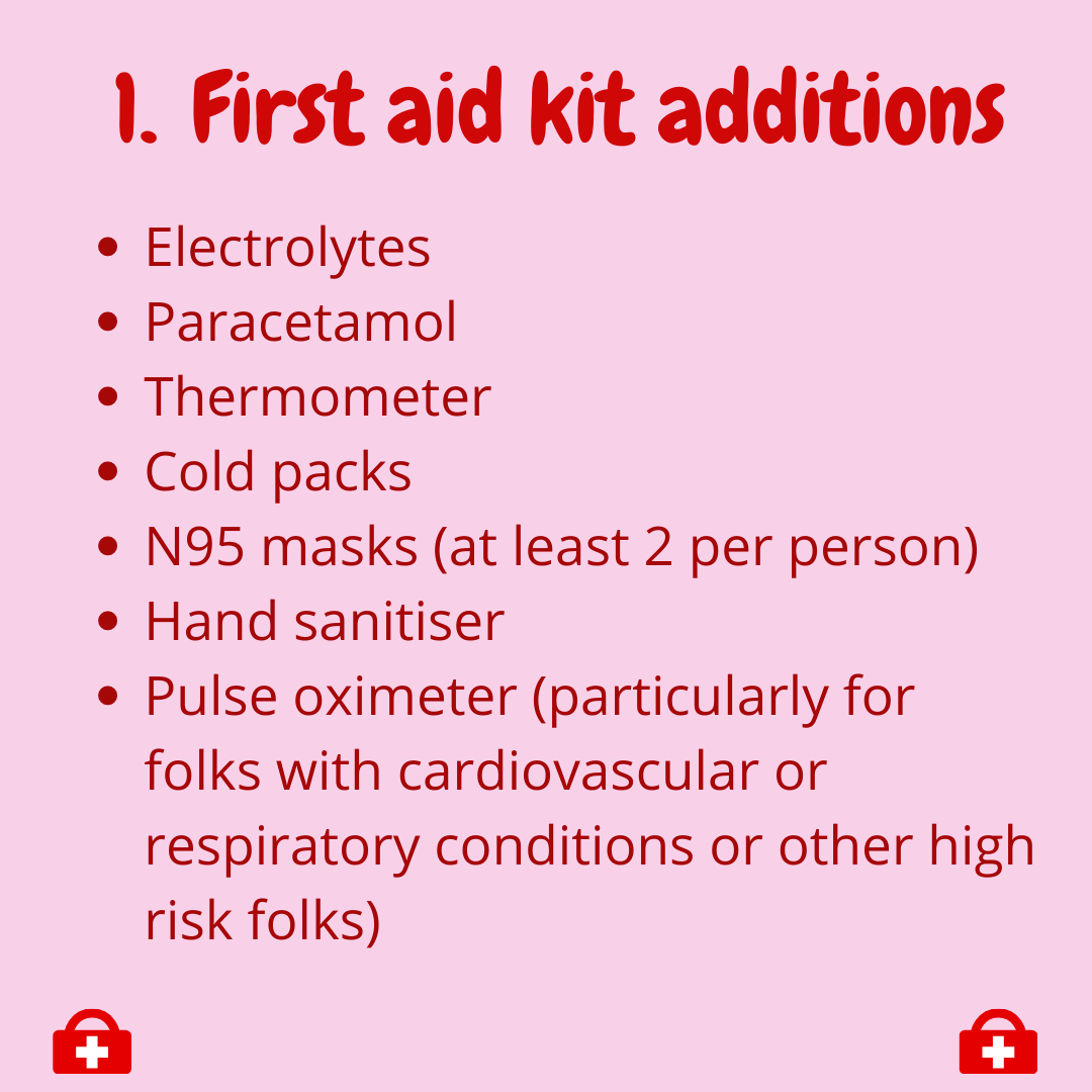  1. First aid kit additions  -Electrolytes  -Paracetamol  -Thermometer  -Cold packs  -N95 masks (at least 2 per person)  -Hand sanitiser  -Pulse oximeter (particularly for folks with cardiovascular or respiratory conditions or other high risk folks) 