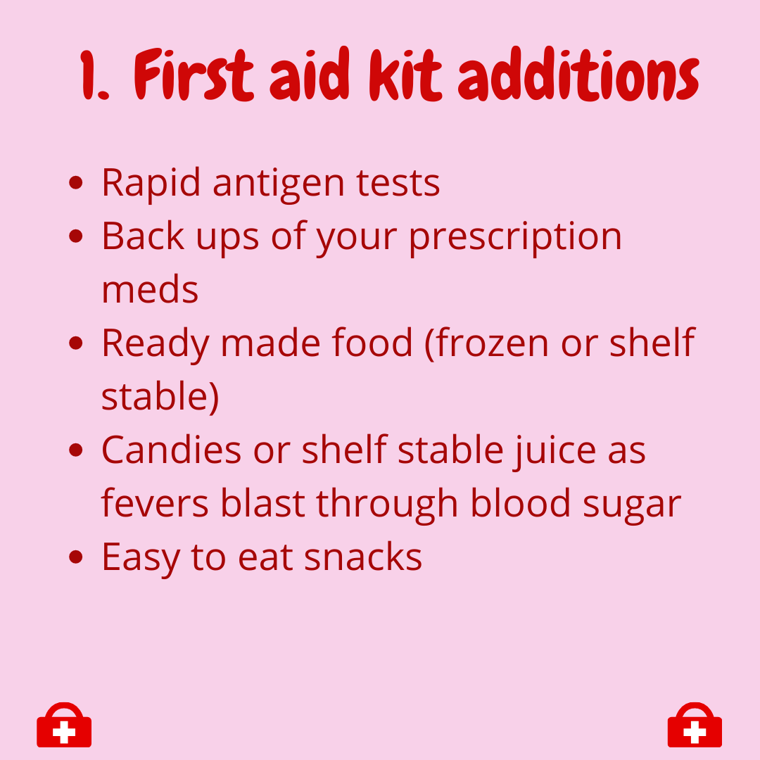  1. First Aid Kit additions  -Rapid antigen tests  -Back ups of your prescription meds  -Ready made food (frozen or shelf stable)  -Candies or shelf stable juice as fevers blast through blood sugar  -Easy to eat snacks 