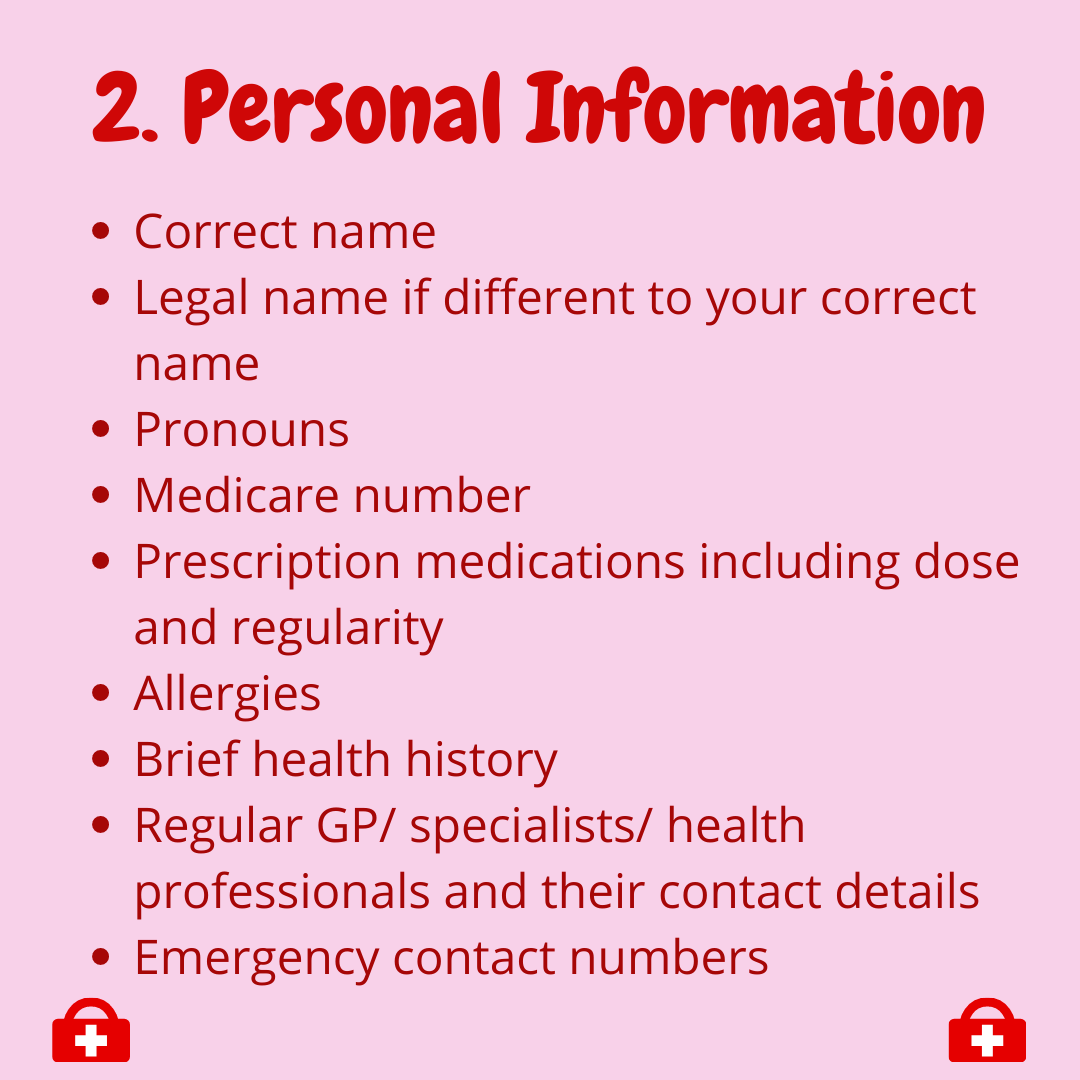  2. Personal Information  -correct name  -legal name if different to your correct name  -pronouns  -medicare number  -prescription medications including dose and regularity  -allergies  -Brief health history  -Regular GP/ specialists/health professio