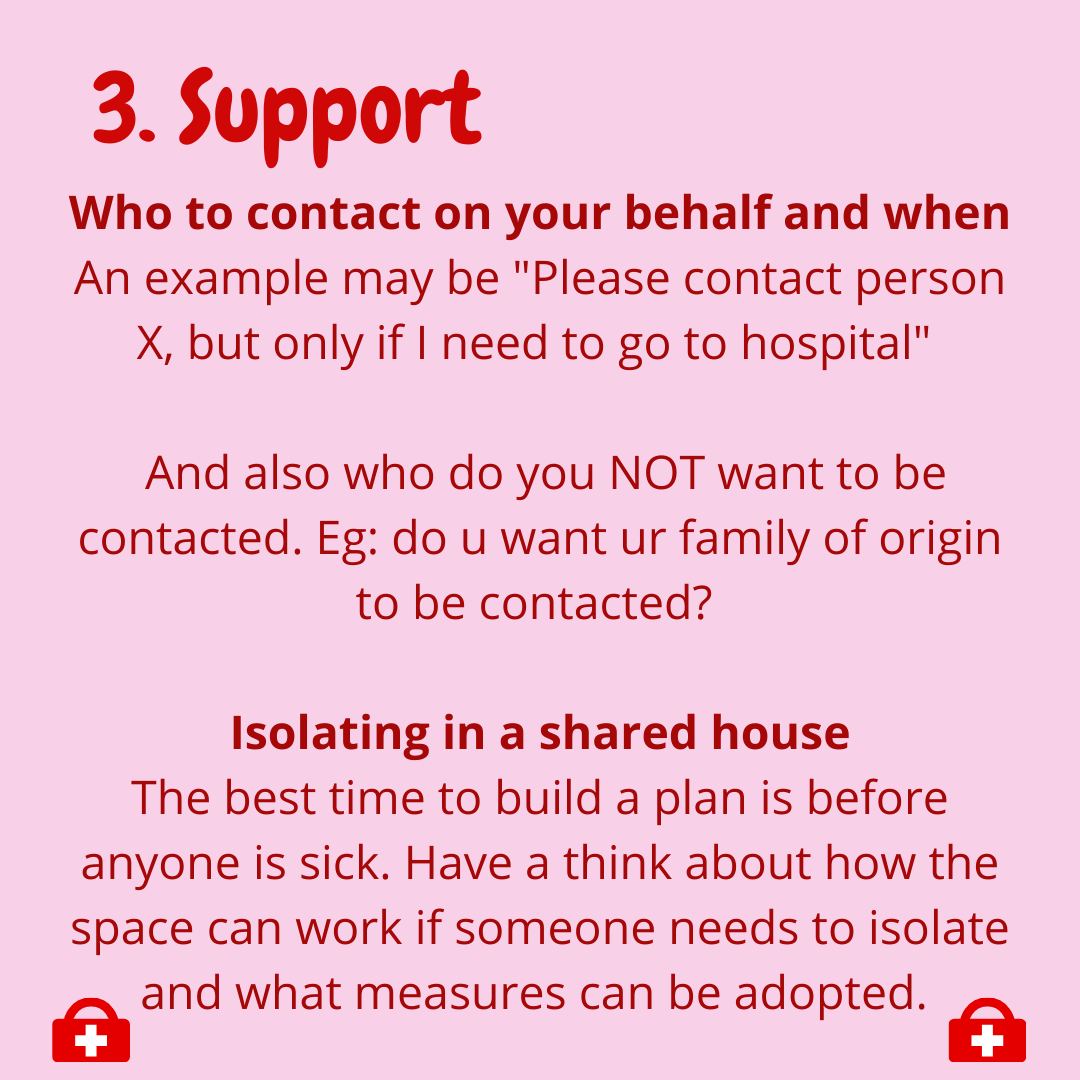  3. Support  -Who to contact on your behalf and when  An example maybe “please contact person X, but only if I need to go to hospital”  And also who do you NOT want to be contacted. Eg. do you want your family of origin to be contacted?  -Isolating i