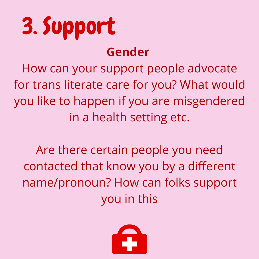  3. Support  -Gender  How can your support people advocate for trans literate care for you? what would you like to happen if you are misgendered in a health setting etc.   Are there certain people you need contacted that know you by a different name/