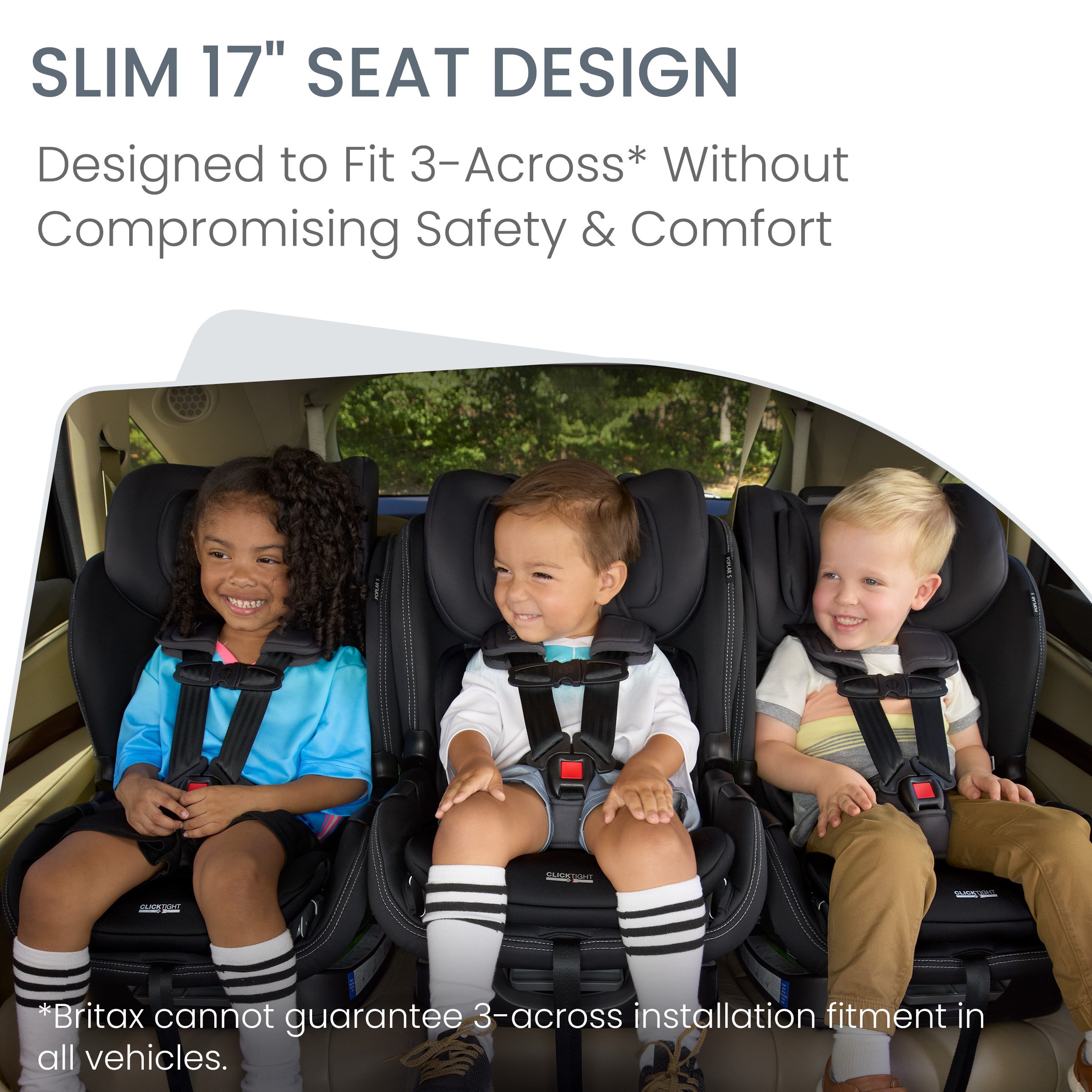 Slim 17-inch seat. Designed to fit 3 across. Britax cannot guarantee 3-across installation fitment all vehicles.  