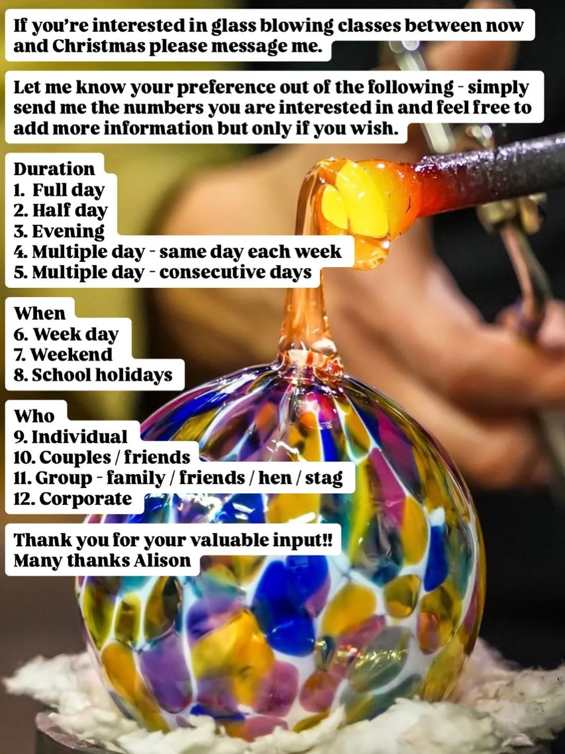 If you&rsquo;re interested in glass blowing classes between now and Christmas please message me.

Have your say in designing new glass blowing courses!

Let me know your preference out of the following - simply send me the numbers you are interested 
