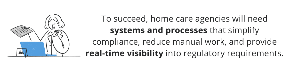 To succeed, home care agencies will need systems and processes that simplify compliance, reduce manual work, and provide real-time visibility into regulatory requirements.