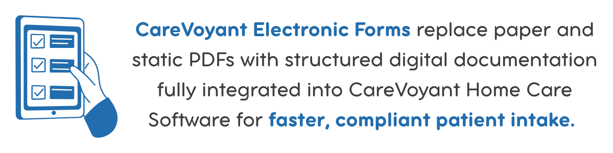 CareVoyant Electronic Forms replace paper and static PDFs with structured digital documentation fully integrated into CareVoyant Home Care Software for faster, compliant patient intake.