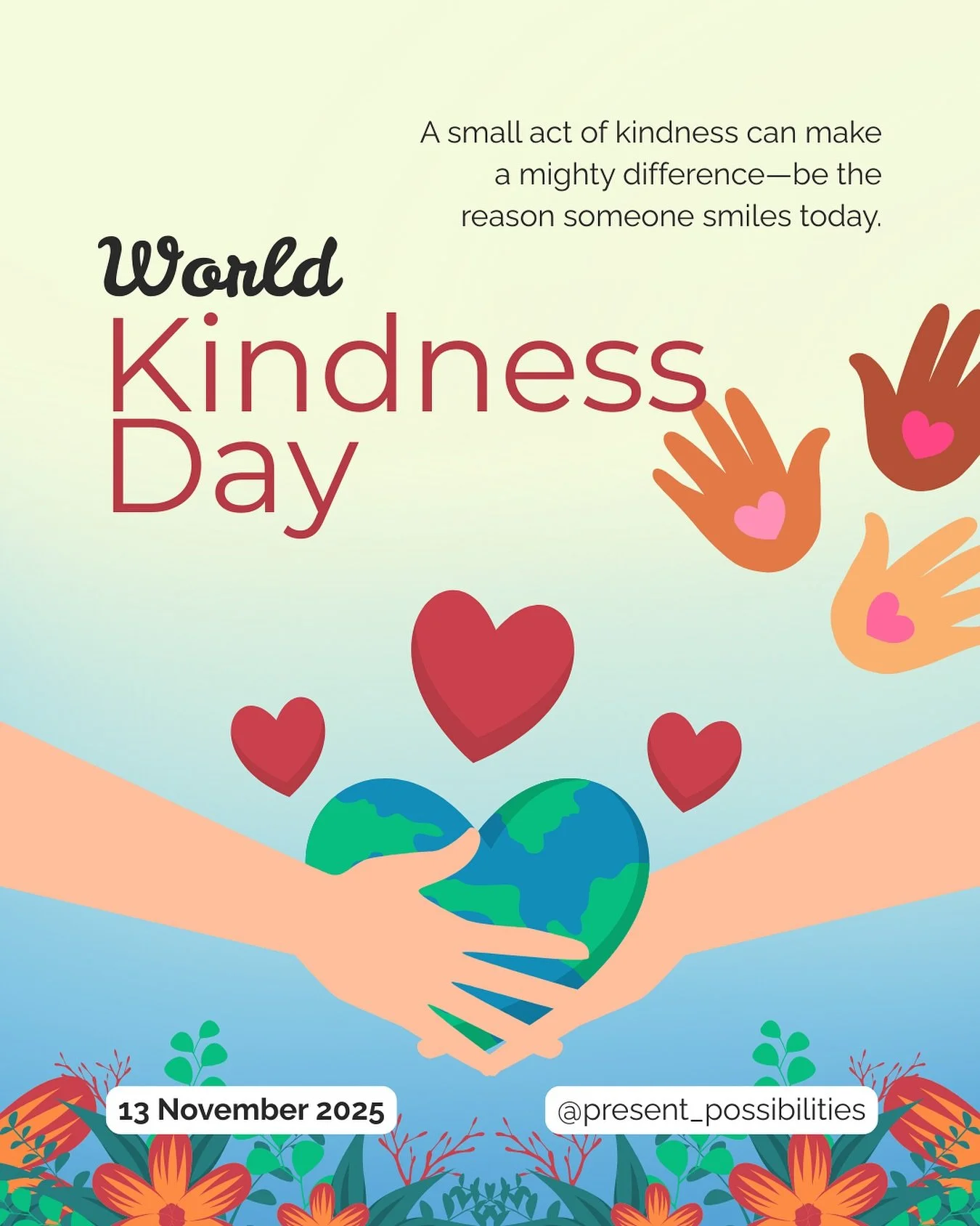 World Kindness Day 

6 practical ways to practice kindness:
1. Pay it forward.
2. Volunteer at a local charity or organization in need.
3. Take the time to send a note/letter/message to a loved one, friend or neighbour. 
4. Prioritize some additional
