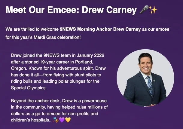 Meet our 2026 Mardi Gras emcee, Drew Carney! 🎤🗣🕺
Drew is the Morning Anchor at 9News and recently moved to Colorado after a 19-year career in Portland, Oregon. Drew is a powerhouse in the community, and has helped raise millions of dollars as a go