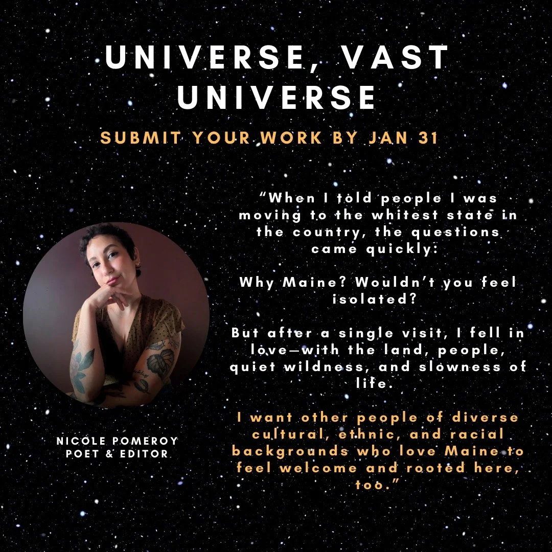If you are a first-generation immigrant or the child of immigrant parents living in Maine, we invite you to submit your writing to the Universe, Vast Universe Anthology and join us in shaping a more expansive portrait of the state and the people who 