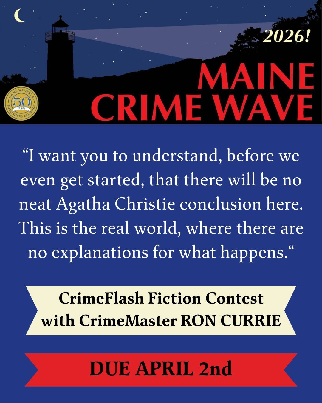 That&rsquo;s your opening line. And it&rsquo;s a gift to you from best-selling and award-winning author (and 2026 Maine CrimeMaster) Ron Currie. 

The MWPA is thrilled to announce the CrimeFlash Contest. You&rsquo;re invited to finish Currie&rsquo;s 