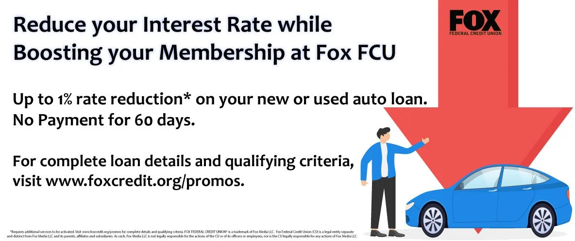 Reduce your interest rate while boosting your membership at Fox FCU Up to 1% rate reduction* on your new and used auto loan. No payments for 60 days. For complete loan details and qualifying criteria, visit www.foxcredit.orh/promos.