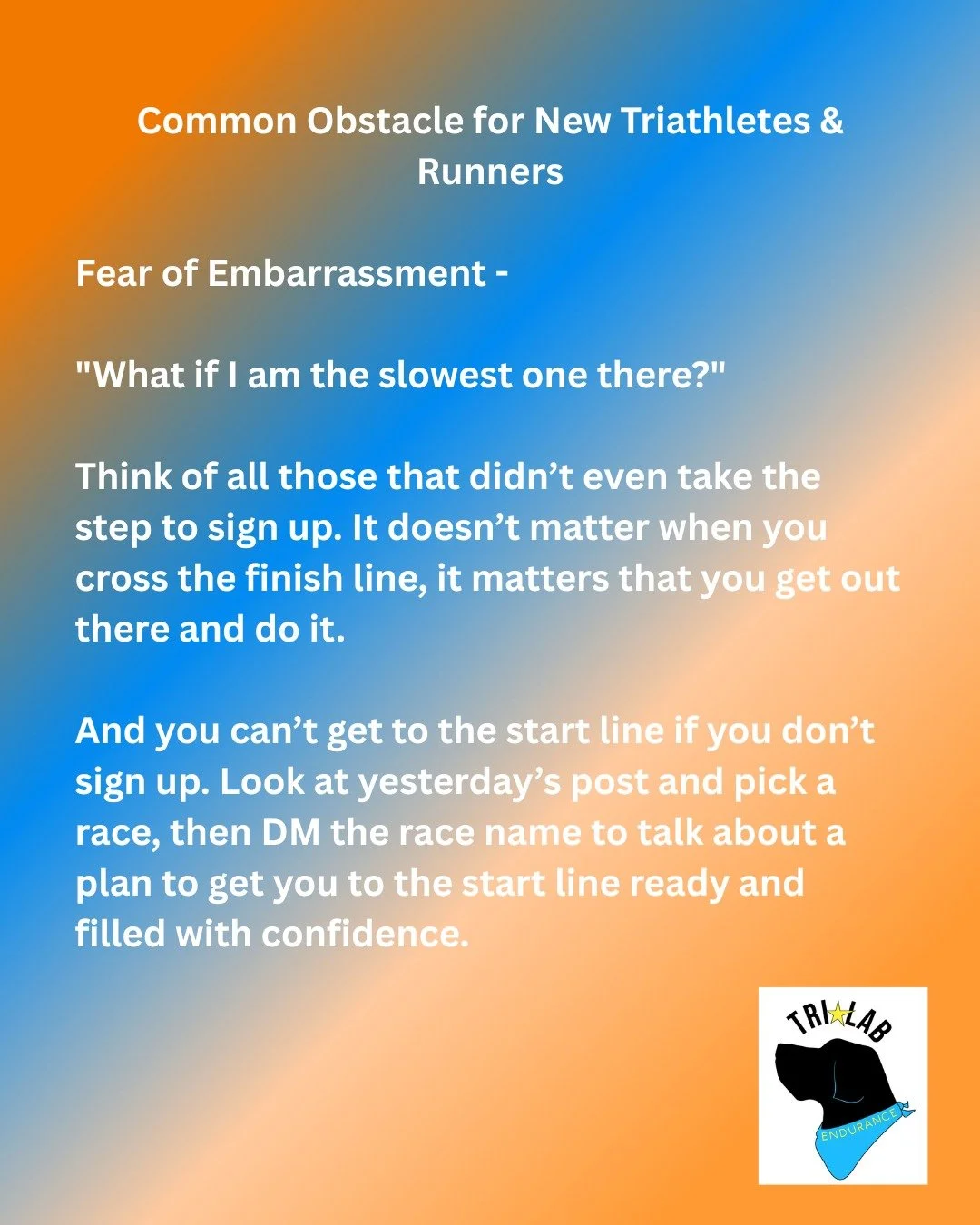 Another common obstacle for new triathletes and runners -

Fear of embarrassment.

Fear of finishing last, fear of not knowing what to do, fear of not feeling welcome. 

All of these are valid fears but let me tell you no one cares when you finish a 