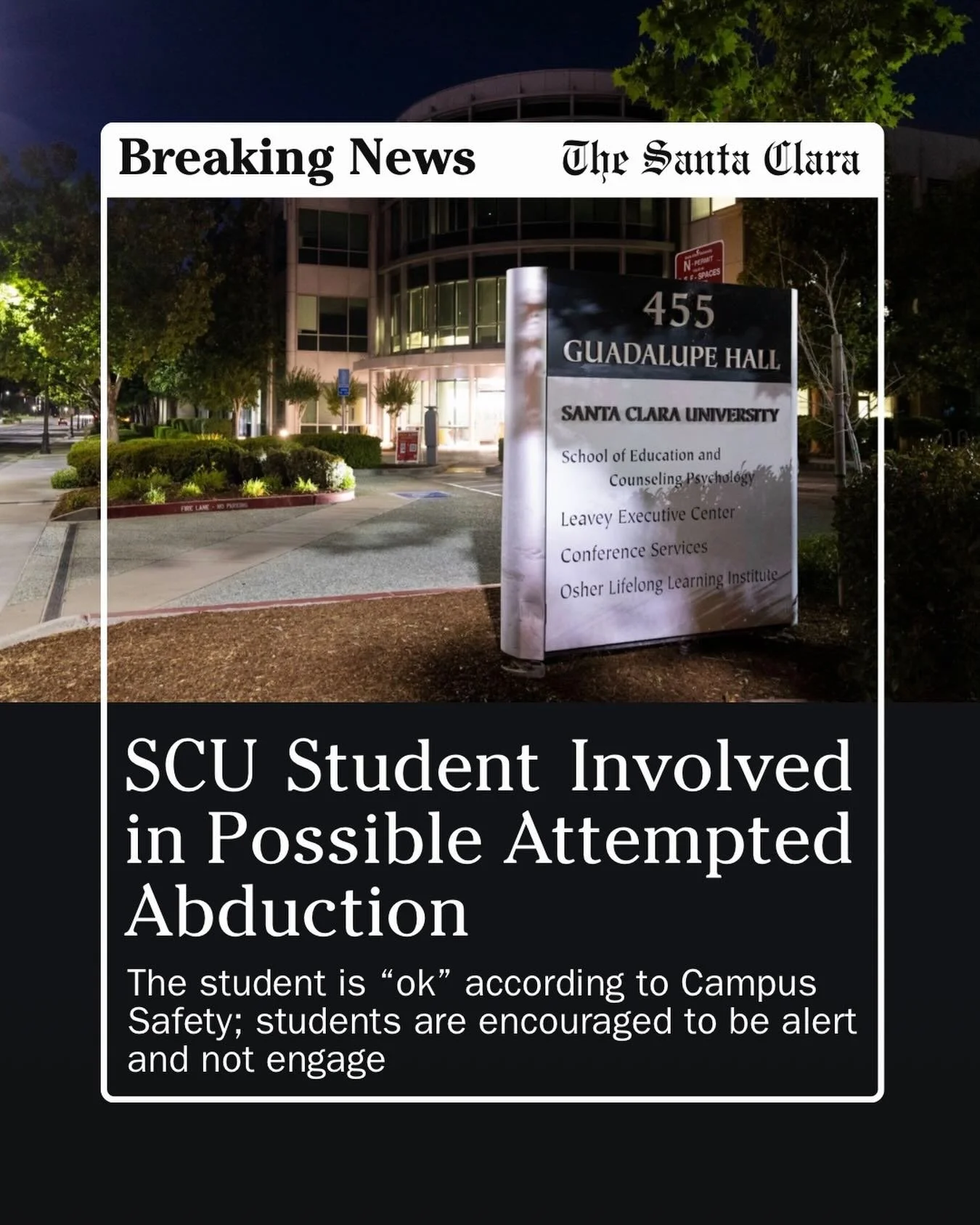 A Santa Clara University student was the victim of a possible attempted abduction near Guadalupe Hall at 6:45 p.m. Wednesday, according to an SCU Bronco Alert.&nbsp;

The female student was approached by a male subject, who asked for her phone number